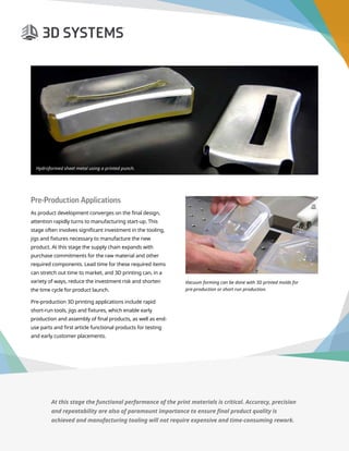 3D Printer Buyer’s Guide
Page 6
Pre-Production Applications
As product development converges on the final design,
attention rapidly turns to manufacturing start-up. This
stage often involves significant investment in the tooling,
jigs and fixtures necessary to manufacture the new
product. At this stage the supply chain expands with
purchase commitments for the raw material and other
required components. Lead time for these required items
can stretch out time to market, and 3D printing can, in a
variety of ways, reduce the investment risk and shorten
the time cycle for product launch.
Pre-production 3D printing applications include rapid
short-run tools, jigs and fixtures, which enable early
production and assembly of final products, as well as end-
use parts and first article functional products for testing
and early customer placements.
Hydroformed sheet metal using a printed punch.
Vacuum forming can be done with 3D printed molds for
pre-production or short run production.
At this stage the functional performance of the print materials is critical. Accuracy, precision
and repeatability are also of paramount importance to ensure final product quality is
achieved and manufacturing tooling will not require expensive and time-consuming rework.
 