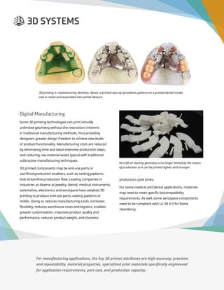 3D Printer Buyer’s Guide
Digital Manufacturing
Some 3D printing technologies can print virtually
unlimited geometry without the restrictions inherent
in traditional manufacturing methods, thus providing
designers greater design freedom to achieve new levels
of product functionality. Manufacturing costs are reduced
by eliminating time and labor-intensive production steps,
and reducing raw material waste typical with traditional
subtractive manufacturing techniques.
3D printed components may be end-use parts or
sacrificial production enablers, such as casting patterns,
that streamline production flow. Leading companies in
industries as diverse as jewelry, dental, medical instruments,
automotive, electronics and aerospace have adopted 3D
printing to produce end-use parts, casting patterns or
molds. Doing so reduces manufacturing costs, increases
flexibility, reduces warehouse costs and logistics, enables
greater customization, improves product quality and
performance, reduces product weight, and shortens
3D printing is revolutionizing dentistry. Above, a printed wax-up (prosthesis pattern) on a printed dental model,
cast in metal and assembled into partial denture.
Aircraft air ducting geometry is no longer limited by the means
of production so it can be printed lighter and stronger.
production cycle times.
For some medical and dental applications, materials
may need to meet specific biocompatibility
requirements. As well, some aerospace components
need to be compliant with UL 94 V-0 for flame
retardancy.
For manufacturing applications, the key 3D printer attributes are high accuracy, precision
and repeatability, material properties, specialized print materials specifically engineered
for application requirements, part cost, and production capacity.
 