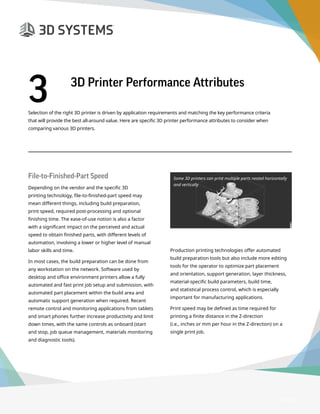 3D Printer Buyer’s Guide
Selection of the right 3D printer is driven by application requirements and matching the key performance criteria
that will provide the best all-around value. Here are specific 3D printer performance attributes to consider when
comparing various 3D printers.
Page 8
3	 3D Printer Performance Attributes
File-to-Finished-Part Speed
Depending on the vendor and the specific 3D
printing technology, file-to-finished-part speed may
mean different things, including build preparation,
print speed, required post-processing and optional
finishing time. The ease-of-use notion is also a factor
with a significant impact on the perceived and actual
speed to obtain finished parts, with different levels of
automation, involving a lower or higher level of manual
labor skills and time.
In most cases, the build preparation can be done from
any workstation on the network. Software used by
desktop and office environment printers allow a fully
automated and fast print job setup and submission, with
automated part placement within the build area and
automatic support generation when required. Recent
remote control and monitoring applications from tablets
and smart phones further increase productivity and limit
down times, with the same controls as onboard (start
and stop, job queue management, materials monitoring
and diagnostic tools).
Production printing technologies offer automated
build preparation tools but also include more editing
tools for the operator to optimize part placement
and orientation, support generation, layer thickness,
material-specific build parameters, build time,
and statistical process control, which is especially
important for manufacturing applications.
Print speed may be defined as time required for
printing a finite distance in the Z-direction
(i.e., inches or mm per hour in the Z-direction) on a
single print job.
Some 3D printers can print multiple parts nested horizontally
and vertically
 