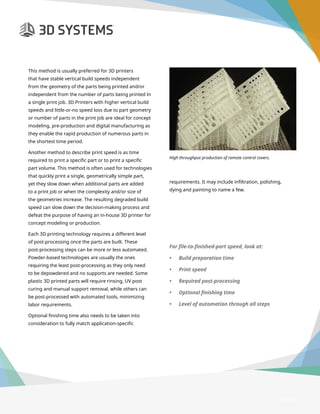 3D Printer Buyer’s Guide
This method is usually preferred for 3D printers
that have stable vertical build speeds independent
from the geometry of the parts being printed and/or
independent from the number of parts being printed in
a single print job. 3D Printers with higher vertical build
speeds and little-or-no speed loss due to part geometry
or number of parts in the print job are ideal for concept
modeling, pre-production and digital manufacturing as
they enable the rapid production of numerous parts in
the shortest time period.
Another method to describe print speed is as time
required to print a specific part or to print a specific
part volume. This method is often used for technologies
that quickly print a single, geometrically simple part,
yet they slow down when additional parts are added
to a print job or when the complexity and/or size of
the geometries increase. The resulting degraded build
speed can slow down the decision-making process and
defeat the purpose of having an in-house 3D printer for
concept modeling or production.
Each 3D printing technology requires a different level
of post-processing once the parts are built. These
post-processing steps can be more or less automated.
Powder-based technologies are usually the ones
requiring the least post-processing as they only need
to be depowdered and no supports are needed. Some
plastic 3D printed parts will require rinsing, UV post
curing and manual support removal, while others can
be post-processed with automated tools, minimizing
labor requirements.
Optional finishing time also needs to be taken into
consideration to fully match application-specific
High throughput production of remote control covers.
requirements. It may include infiltration, polishing,
dying and painting to name a few.
For file-to-finished-part speed, look at:
•	 Build preparation time
•	 Print speed
•	 Required post-processing
•	 Optional finishing time
•	 Level of automation through all steps
Page 9
 
