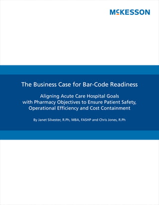 The Business Case for Bar-Code Readiness
       Aligning Acute Care Hospital Goals
with Pharmacy Objectives to Ensure Patient Safety,
  Operational Efﬁciency and Cost Containment

    By Janet Silvester, R.Ph, MBA, FASHP and Chris Jones, R.Ph
 