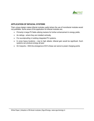 White Paper | Adoption of Bi-facial modules | SgurrEnergy- www.sgurrenergy.in
APPLICATION OF BIFACIAL SYSTEMS
Their unique design makes bifacial modules useful where the use of monofacial modules would
not justifiable. Some areas of the application for bifacial modules are;
 Primarily in large PV fields utilizing trackers for further enhancement in energy yields.
 As railings - where they are installed vertically.
 For soundproofing in building integrated PV systems.
 In snow heavy locations – due to high albedo, bifacial gain would be significant. Such
systems can produce energy all year.
 On Carports – With the emergence of EV’s these can serve to power charging points
 