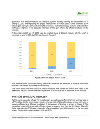 White Paper | Adoption of Bi-facial modules | SgurrEnergy- www.sgurrenergy.in
generation than bifacial modules on a fixed tilt system, thereby lowering the Levelized Cost of
Energy (LCOE) and improving the project Internal Rate of Return (IRR). Some estimates claim
bifacial gain as high a 30% with the right conditions. As the technology matures and prediction
techniques improve, more accurate estimates of the gain offered by bifacial modules will be
possible.
A Bloomberg report for H1 2018 puts the market share of bifacial modules at 3%, which is
expected to grow to 40% by 2025 as shown in Figure 2
Figure 2: Bifacial module market share
With module prices continually falling, bifacial PV modules are expected to replace monofacial
modules, the current workhorse of the industry.
The paper starts with the basics of bifacial modules and covers the factors that need to be
addressed if such a system has to be optimized, as a one size fits all approach is not possible.
WHAT ARE BIFACIAL PV MODULES?
As the name suggests, bifacial PV modules can generate energy from the front and rear side of
a PV module. Unlike mono-facial modules, the rear side of bifacial modules is lined with cells to
capture reflected and diffused irradiation. A comparison of the two is shown in Figure 3. The
nameplate power of the rear side of the modules is however less than the front side. Bifaciality
factor quantifies the STC-rated power of a bifacial module’s rear side in relation to the front-side
power. These ratios range between 55% and 95%.
 