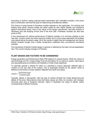 White Paper | Adoption of Bi-facial modules | SgurrEnergy- www.sgurrenergy.in
According to DuPont, testing polymer-based backsheets with controlled humidity is the prime
test in combination with thermal cycle for determining embrittlement effects.
The choice of using framed or frameless models depends on the application. For tracking and
floating solar plants, framed models are better suited for their higher stability and resistance
against mechanical stress. Due to the nature of the design requirement, rear-side busbars is
necessary and cell stringing mirrors that of the front side. Frameless modules are also less
prone to PID.
A key requirement for optimal performance of bifacial modules is to minimize shading on the
rear side. Junction boxes are hence become smaller and in some cases separated into multiple
units placed along the panel’s edge. All of this results in better thermal management and hence
bifacial modules usually have a better temperature coefficient than conventional monofacial
modules.
The robustness of bifacial module design in general is reflected by the lower annual degradation
rate. The current industry average is 0.5%/year.
PLANT DESIGN AND FACTORS TO BE CONSIDERED
Energy generation and Performance Ratio (PR) depend on several factors. While the choice of
cell technology and PV module design form the foundation for an optimum system, plant layout
and associated ground conditions can facilitate or hinder these objectives.
To optimally operate a bifacial PV plant it is essential to ensure adequate reflected light is
incident on the rear side of the module. This is essentially dictated by the albedo, which is
defined as the fraction of solar radiation reflected from Earth into space.
Typically, albedo is site-specific, with the type of surface beneath the model determining the
albedo of the area. Observations show that these values are often not constant, with changes
occurring daily and at seasonal intervals. Figure 6 illustrates the range of albedo values
corresponding to different surfaces.
 