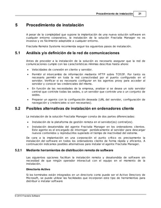 Procedimiento de instalación    21



5          Procedimiento de instalación

           A pesar de la complejidad que supone la implantación de una nueva solución software en
           cualquier entorno corporativo, la instalación de la solución Fractalia Manager no es
           invasiva y es fácilmente adaptable a cualquier entorno.

           Fractalia Remote Systems recomienda seguir los siguientes pasos de instalación.

5.1        Análisis y/o definición de la red de comunicaciones

           Antes de proceder a la instalación de la solución es necesario asegurar que la red de
           comunicaciones cumple con las características mínimas descritas hasta ahora:

                 Velocidades de conexión en cliente y servidor.
                 Permitir el intercambio de información mediante HTTP sobre TCP/IP. Por tanto es
                 necesario permitir en toda la red conectividad por el puerto configurado en el
                 servidor. Verificar si es necesario configurar en los agentes proxy para acceder al
                 servidor y conocer las credenciales del mismo.
                 En función de las necesidades de la empresa, analizar si se desea un solo servidor
                 central que controle todas las sedes, o un servidor que controle una o un conjunto de
                 sedes.
                 Preparar un agente con la configuración deseada (URL del servidor, configuración de
                 navegación y credenciales si son necesarias).

5.2        Posibles alternativas de instalación en ordenadores cliente

           La instalación de la solución Fractalia Manager consta de dos partes diferenciadas:

                 Instalación de la plataforma de gestión remota en el servidor(es) central(es).
                 Instalación desatendida del agente Fractalia Manager en los ordenadores clientes.
                 Este agente es el encargado de interrogar periódicamente al servidor para descargar
                 nuevos contenidos y reproducirlos superado el tiempo de inactividad del sistema.
           De cara a la implantación en una corporación el punto crítico es precisamente la
           instalación del software en todos los ordenadores cliente de forma rápida y eficiente. A
           continuación indicamos posibles alternativas para instalar el agente Fractalia Manager.

5.2.1      Mediante herramientas de distribución remota de software

           Las siguientes opciones facilitan la instalación remota y desatendida de software sin
           necesidad de que ningún operador interactué con el equipo en el momento de la
           instalación.

           Directorio Activo

           Si los terminales están integrados en un directorio como puede ser el Active Directory de
           Microsoft, se puede utilizar las facilidades que incorporan este tipo de herramientas para
           distribuir e instalar software




© 2010 Fractalia Software
 