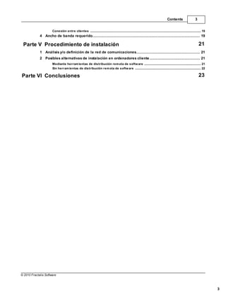 Contents                       3


                       Conexión entre clientes
                                   .......................................................................................................................................................... 19
             4 Ancho de banda requerido
                   ................................................................................................................................... 19

 Parte V Procedimiento de instalación                                                                                                                                                     21
             1 Análisis y/o definición de la red de comunicaciones
                    ................................................................................................................................... 21
             2 Posibles alternativas de instalación en ordenadores cliente
                    ................................................................................................................................... 21
                       Mediante herram ientas de distribución rem ota de softw are
                                    .......................................................................................................................................................... 21
                       Sin herram ientas de distribución rem ota de softw are
                                    .......................................................................................................................................................... 22

Parte VI Conclusiones                                                                                                                                                                     23




© 2010 Fractalia Software



                                                                                                                                                                                                    3
 