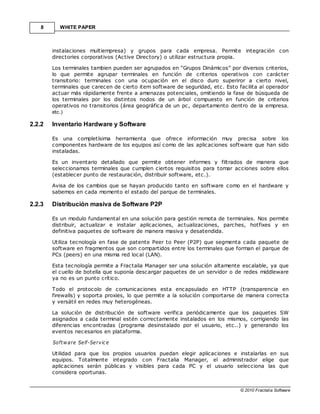 8      WHITE PAPER



        instalaciones multiempresa) y grupos para cada empresa. Permite integración con
        directories corporativos (Active Directory) o utilizar estructura propia.

        Los terminales tambien pueden ser agrupados en “Grupos Dinámicos” por diversos criterios,
        lo que permite agrupar terminales en función de criterios operativos con carácter
        transitorio: terminales con una ocupación en el disco duro superiror a cierto nivel,
        terminales que carecen de cierto item software de seguridad, etc. Esto facilita al operador
        actuar más rápidamente frente a amenazas potenciales, omitiendo la fase de búsqueda de
        los terminales por los distintos nodos de un árbol compuesto en función de criterios
        operativos no transitorios (área geográfica de un pc, departamento dentro de la empresa,
        etc.)

2.2.2   Inventario Hardware y Software

        Es una completísima herramienta que ofrece información muy precisa sobre los
        componentes hardware de los equipos así como de las aplicaciones software que han sido
        instaladas.

        Es un inventario detallado que permite obtener informes y filtrados de manera que
        seleccionamos terminales que cumplen ciertos requisitos para tomar acciones sobre ellos
        (establecer punto de restauración, distribuir software, etc.).

        Avisa de los cambios que se hayan producido tanto en software como en el hardware y
        sabemos en cada momento el estado del parque de terminales.

2.2.3   Distribución masiva de Software P2P

        Es un modulo fundamental en una solución para gestión remota de terminales. Nos permite
        distribuir, actualizar e instalar aplicaciones, actualizaciones, parches, hotfixes y en
        definitiva paquetes de software de manera masiva y desatendida.

        Utiliza tecnología en fase de patente Peer to Peer (P2P) que segmenta cada paquete de
        software en fragmentos que son compartidos entre los terminales que forman el parque de
        PCs (peers) en una misma red local (LAN).

        Esta tecnología permite a Fractalia Manager ser una solución altamente escalable, ya que
        el cuello de botella que suponía descargar paquetes de un servidor o de redes middleware
        ya no es un punto crítico.

        Todo el protocolo de comunicaciones esta encapsulado en HTTP (transparencia en
        firewalls) y soporta proxies, lo que permite a la solución comportarse de manera correcta
        y versátil en redes muy heterogéneas.

        La solución de distribución de software verifica periódicamente que los paquetes SW
        asignados a cada terminal estén correctamente instalados en los mismos, corrigiendo las
        diferencias encontradas (programa desinstalado por el usuario, etc..) y generando los
        eventos necesarios en plataforma.

        Soft w a re Se lf-Se rv ic e

        Utilidad para que los propios usuarios puedan elegir aplicaciones e instalarlas en sus
        equipos. Totalmente integrado con Fractalia Manager, el administrador elige que
        aplicaciones serán públicas y visibles para cada PC y el usuario selecciona las que
        considera oportunas.


                                                                                © 2010 Fractalia Software
 