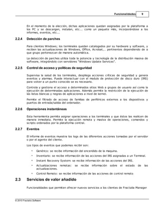 Funcionalidades         9



           En el momento de la elección, dichas aplicaciones quedan asignadas por la plataforma a
           los PC y se descargan, instalan, etc... como un paquete más, incorporándose a los
           informes, eventos, etc...

2.2.4      Detección de parches

           Para clientes Windows; los terminales quedan catalogados por su hardware y software, y
           reciben las actualizaciones de Windows, Office, Acrobat,… pertinentes dependiendo de a
           que grupo pertenezcan de manera automática.

           La detección de parches utiliza toda la potencia y tecnología de la distribución masiva de
           software, integrándolo con servidores “Windows Update Services”.

2.2.5      Control de acceso y políticas de seguridad

           Supervisa la salud de los terminales, despliega acciones críticas de seguridad y genera
           eventos y alarmas. Puede interactuar con el modulo de protección de disco duro (IRS)
           para volver a un punto conocido se es necesario.

           Controla y gestiona el acceso a determinados sitios Web a grupos de usuario así como la
           ejecución de determinadas aplicaciones. Además permite la restricción de la ejecución de
           las listas blancas y negras de aplicaciones a nivel de kernel.

           Permite el filtrado de acceso de familias de periféricos externos a los dispositivos y
           puertos de entrada/salida del ordenador.

2.2.6      Operaciones instantáneas

           Esta herramienta permite asignar operaciones a los terminales y que éstos las realicen de
           manera inmediata. Permite la ejecución remota y masiva de operaciones, comandos y
           scripts ordenados por la plataforma central.

2.2.7      Eventos

           El informe de eventos muestra los logs de las diferentes acciones tomadas por el servidor
           o por el agente del cliente.

           Los tipos de eventos que podemos recibir son:

                •   Genérico: se recibe información del encendido de la maquina.
                •   Inventario: se recibe información de las acciones del IRS asignadas a un Terminal.
                •   Instant Recovery System: se recibe información de las acciones del IRS.
                •   Actualizaciones remotas:    se   recibe   información   sobre   el   estado   de       las
                    actualizaciones.
                •   Control Remoto: se recibe información de las acciones de control remoto

2.3        Servicios de valor añadido

           Funcionalidades que permiten ofrecer nuevos servicios a los clientes de Fractalia Manager



© 2010 Fractalia Software
 