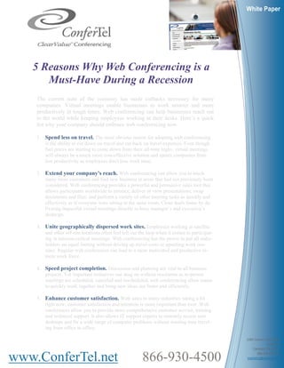 White Paper




   5 Reasons Why Web Conferencing is a
      Must-Have During a Recession
    The current state of the economy has made cutbacks necessary for many
    companies. Virtual meetings enable businesses to work smarter and more
    productively in tough times. Web conferencing can help businesses reach out
    to the world while keeping employees working at their desks. Here’s a quick
    list why your company should embrace web conferencing now.

    1. Spend less on travel. The most obvious reason for adopting web conferencing
       is the ability to cut down on travel and cut back on travel expenses. Even though
       fuel prices are starting to come down from their all-time highs, virtual meetings
       will always be a much more cost-effective solution and spares companies from
       lost productivity as employees don't lose work time.

    2. Extend your company's reach. Web conferencing can allow you to touch
       many more customers and find new business in areas that had not previously been
       considered. Web conferencing provides a powerful and persuasive sales tool that
       allows participants worldwide to interact; deliver or view presentations; swap
       documents and files; and perform a variety of other meeting tasks as quickly and
       effectively as if everyone were sitting in the same room. Close deals faster by de-
       livering impactful virtual meetings directly to busy manager’s and executive’s
       desktops.

    3. Unite geographically dispersed work sites. Employees working at satellite
       and other off-site locations often feel left out the loop when it comes to participat-
       ing in mission-critical meetings. Web conferencing has the power to put all stake-
       holders on equal footing without driving up travel costs or upsetting work rou-
       tines. Regular web conferences can lead to a more motivated and productive re-
       mote work force.

    4. Speed project completion. Discussion and planning are vital to all business
       projects. Yet important initiatives can drag on without resolution as in-person
       meetings are scheduled, canceled and rescheduled, web conferencing allow teams
       to quickly work together and bring new ideas out faster and efficiently.

    5. Enhance customer satisfaction. With sales in many industries taking a hit
       right now, customer satisfaction and retention is more important than ever. Web
       conferences allow you to provide more comprehensive customer service, training
       and technical support. It also allows IT support experts to remotely access user
       desktops and fix a wide range of computer problems without wasting time travel-
       ing from office to office.

                                                                                                2385 Camino Vida Roble
                                                                                                              Suite 202
                                                                                                    Carlsbad, CA 92011


www.ConferTel.net                                        866-930-4500                                  866.930.4500 ph
                                                                                                marketing@confertel.net
 