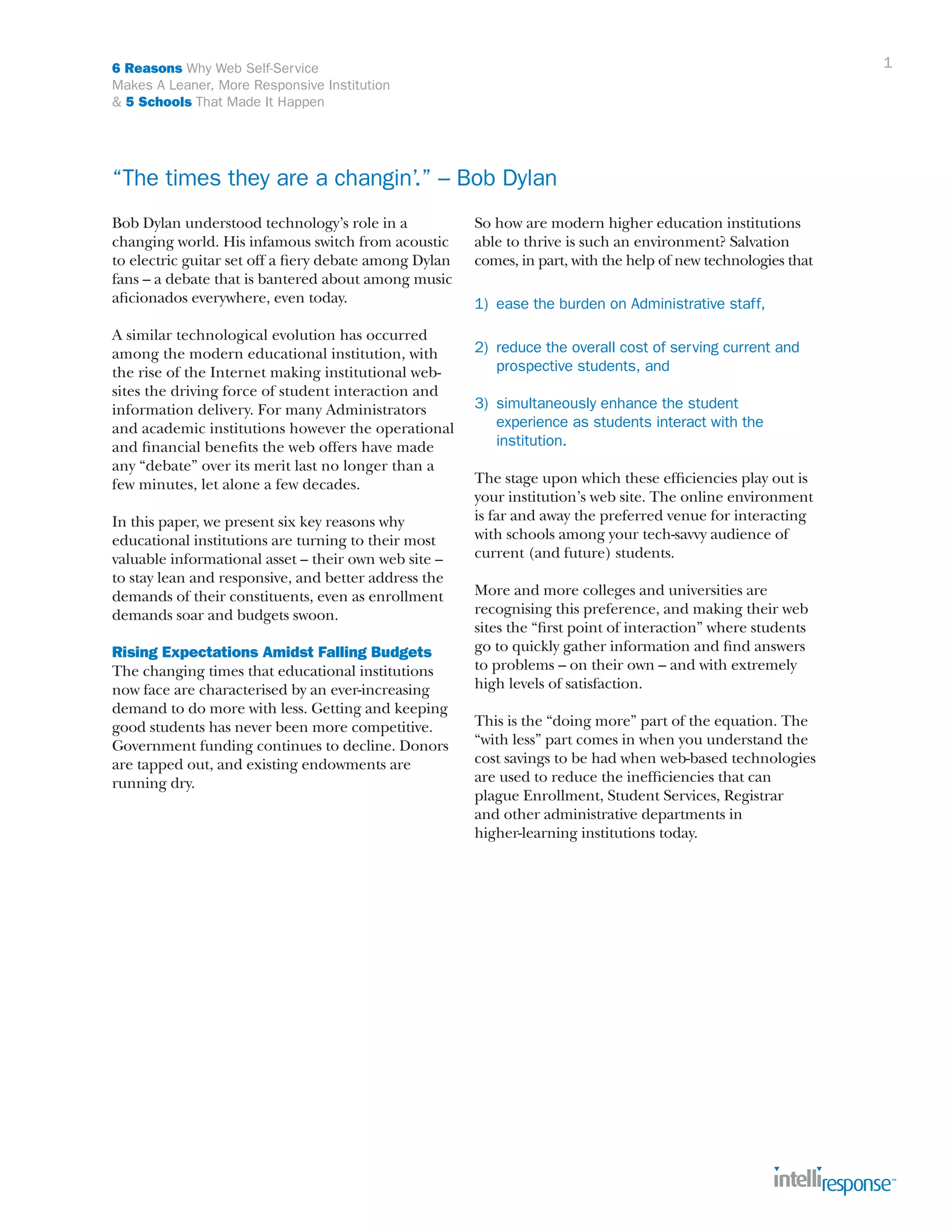 1

6 Reasons Why Web Self-Service
Makes A Leaner, More Responsive Institution
& 5 Schools That Made It Happen

“The times they are a changin’.” – Bob Dylan
Bob Dylan understood technology’s role in a
changing world. His infamous switch from acoustic
to electric guitar set off a fiery debate among Dylan
fans – a debate that is bantered about among music
aficionados everywhere, even today.
A similar technological evolution has occurred
among the modern educational institution, with
the rise of the Internet making institutional websites the driving force of student interaction and
information delivery. For many Administrators
and academic institutions however the operational
and financial benefits the web offers have made
any “debate” over its merit last no longer than a
few minutes, let alone a few decades.
In this paper, we present six key reasons why
educational institutions are turning to their most
valuable informational asset – their own web site –
to stay lean and responsive, and better address the
demands of their constituents, even as enrollment
demands soar and budgets swoon.
Rising Expectations Amidst Falling Budgets
The changing times that educational institutions
now face are characterised by an ever-increasing
demand to do more with less. Getting and keeping
good students has never been more competitive.
Government funding continues to decline. Donors
are tapped out, and existing endowments are
running dry.

So how are modern higher education institutions
able to thrive is such an environment? Salvation
comes, in part, with the help of new technologies that
1)	 ease the burden on Administrative staff,
2)	 reduce the overall cost of serving current and 		
	 prospective students, and
3)	 simultaneously enhance the student 	
	 experience as students interact with the 		
	 institution.
The stage upon which these efficiencies play out is
your institution’s web site. The online environment
is far and away the preferred venue for interacting
with schools among your tech-savvy audience of
current (and future) students.
More and more colleges and universities are
recognising this preference, and making their web
sites the “first point of interaction” where students
go to quickly gather information and find answers
to problems – on their own – and with extremely
high levels of satisfaction.
This is the “doing more” part of the equation. The
“with less” part comes in when you understand the
cost savings to be had when web-based technologies
are used to reduce the inefficiencies that can
plague Enrollment, Student Services, Registrar
and other administrative departments in
higher-learning institutions today.

 