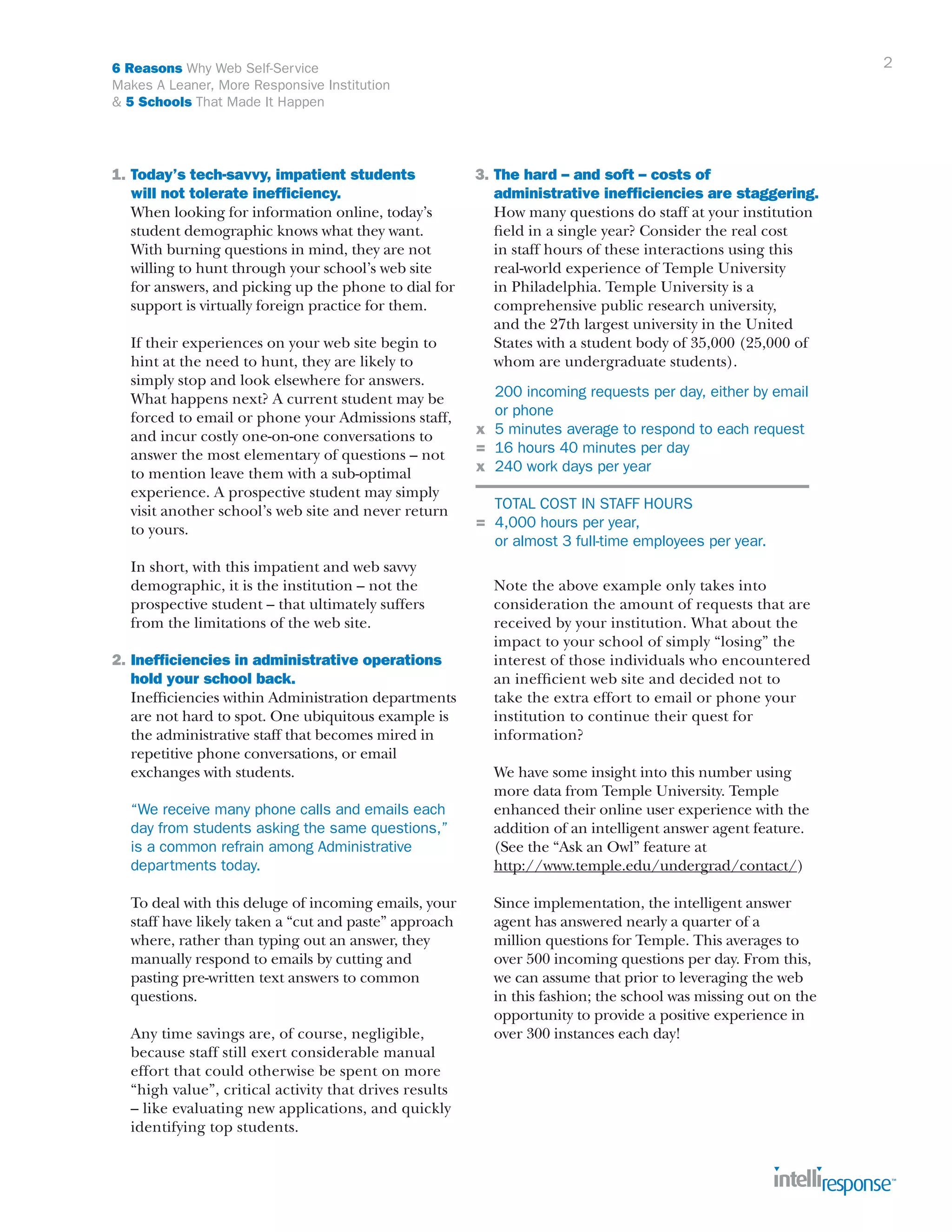 2

6 Reasons Why Web Self-Service
Makes A Leaner, More Responsive Institution
& 5 Schools That Made It Happen

1.	Today’s tech-savvy, impatient students
	 will not tolerate inefficiency.
	 When looking for information online, today’s
	 student demographic knows what they want.
	 With burning questions in mind, they are not
	 willing to hunt through your school’s web site
	 for answers, and picking up the phone to dial for
	 support is virtually foreign practice for them.
	
	
	
	
	
	
	
	
	
	
	

If their experiences on your web site begin to
hint at the need to hunt, they are likely to
simply stop and look elsewhere for answers.
What happens next? A current student may be
forced to email or phone your Admissions staff,
and incur costly one-on-one conversations to
answer the most elementary of questions – not
to mention leave them with a sub-optimal
experience. A prospective student may simply
visit another school’s web site and never return
to yours.

	
	
	
	

In short, with this impatient and web savvy
demographic, it is the institution – not the
prospective student – that ultimately suffers
from the limitations of the web site.

2.	Inefficiencies in administrative operations 		
	 hold your school back.
	 Inefficiencies within Administration departments
	 are not hard to spot. One ubiquitous example is
	 the administrative staff that becomes mired in
	 repetitive phone conversations, or email
	 exchanges with students.
	
	
	
	

“We receive many phone calls and emails each
day from students asking the same questions,”
is a common refrain among Administrative 		
departments today.

	
	
	
	
	
	

To deal with this deluge of incoming emails, your
staff have likely taken a “cut and paste” approach
where, rather than typing out an answer, they
manually respond to emails by cutting and
pasting pre-written text answers to common 		
questions.

	
	
	
	
	
	

Any time savings are, of course, negligible,
because staff still exert considerable manual
effort that could otherwise be spent on more
“high value”, critical activity that drives results
– like evaluating new applications, and quickly
identifying top students.

3.	The hard – and soft – costs of 			
	 administrative inefficiencies are staggering.
	 How many questions do staff at your institution
	 field in a single year? Consider the real cost
	 in staff hours of these interactions using this
	 real-world experience of Temple University
	 in Philadelphia. Temple University is a 		
	 comprehensive public research university,
	 and the 27th largest university in the United
	 States with a student body of 35,000 (25,000 of
	 whom are undergraduate students).
	
	
x	
=	
x	

200 incoming requests per day, either by email 	
or phone
5 minutes average to respond to each request
16 hours 40 minutes per day
240 work days per year

	 TOTAL COST IN STAFF HOURS 	
=	 4,000 hours per year,
	 or almost 3 full-time employees per year.
	
	
	
	
	
	
	
	
	

Note the above example only takes into 	
consideration the amount of requests that are
received by your institution. What about the
impact to your school of simply “losing” the
interest of those individuals who encountered
an inefficient web site and decided not to
take the extra effort to email or phone your
institution to continue their quest for 		
information?

	
	
	
	
	
	

We have some insight into this number using
more data from Temple University. Temple
enhanced their online user experience with the
addition of an intelligent answer agent feature.
(See the “Ask an Owl” feature at
http://www.temple.edu/undergrad/contact/)

	
	
	
	
	
	
	
	

Since implementation, the intelligent answer 		
agent has answered nearly a quarter of a
million questions for Temple. This averages to 		
over 500 incoming questions per day. From this,
we can assume that prior to leveraging the web
in this fashion; the school was missing out on the
opportunity to provide a positive experience in
over 300 instances each day!

 