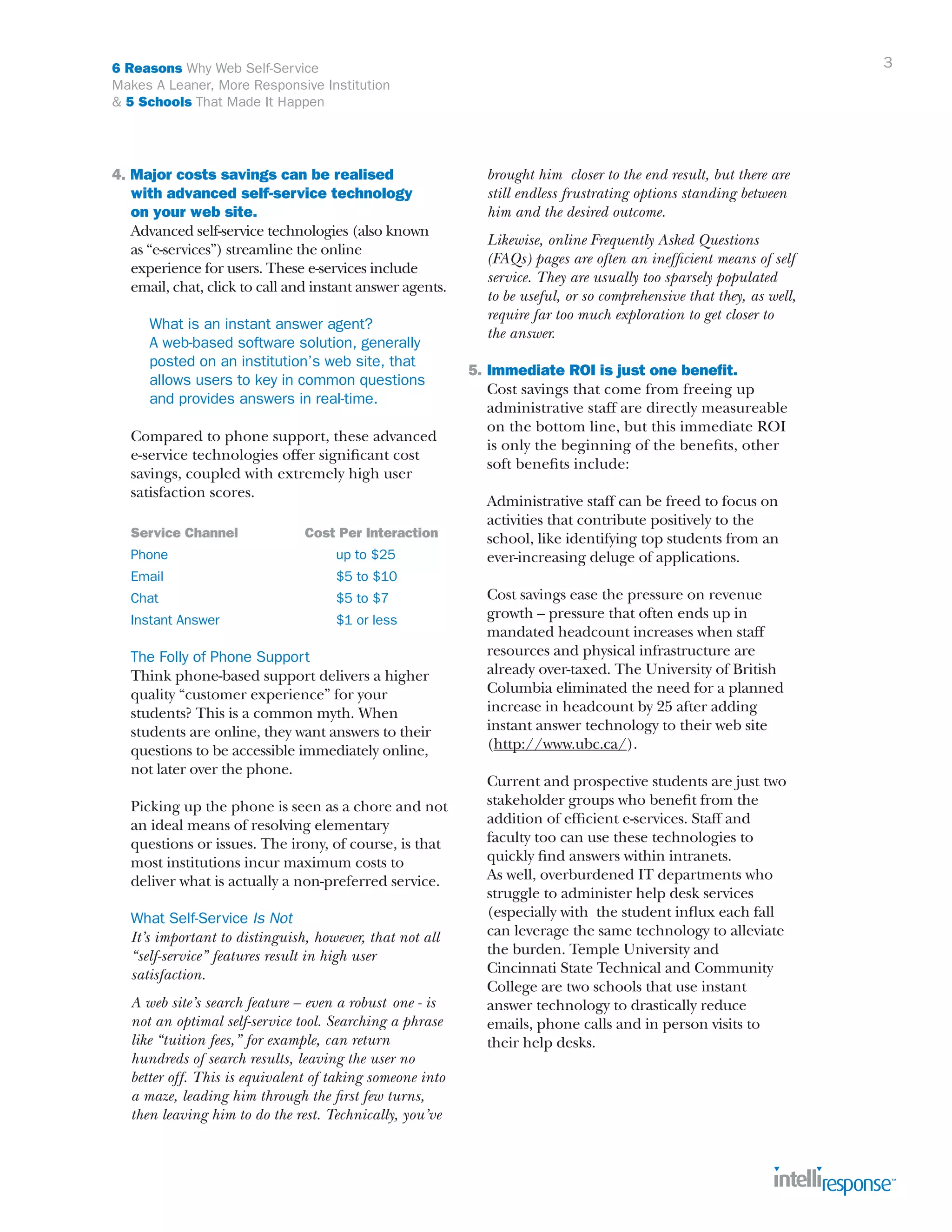 3

6 Reasons Why Web Self-Service
Makes A Leaner, More Responsive Institution
& 5 Schools That Made It Happen

4. Major costs savings can be realised
	 with advanced self-service technology
	 on your web site.
	 Advanced self-service technologies (also known
	 as “e-services”) streamline the online
	 experience for users. These e-services include
	 email, chat, click to call and instant answer agents.
		What is an instant answer agent?
		 A web-based software solution, generally 		
		 posted on an institution’s web site, that
		 allows users to key in common questions
		 and provides answers in real-time.
	
	
	
	

Compared to phone support, these advanced 		
e-service technologies offer significant cost
savings, coupled with extremely high user 		
satisfaction scores.

	

Service Channel	

	

Phone		

Cost Per Interaction
up to $25

	Email			

$5 to $10

	

Chat				

$5 to $7

	

Instant Answer		

$1 or less

	
	
	
	
	
	
	

The Folly of Phone Support
Think phone-based support delivers a higher
quality “customer experience” for your
students? This is a common myth. When
students are online, they want answers to their
questions to be accessible immediately online,
not later over the phone.

	
	
	
	
	

Picking up the phone is seen as a chore and not
an ideal means of resolving elementary
questions or issues. The irony, of course, is that
most institutions incur maximum costs to
deliver what is actually a non-preferred service.

	What Self-Service Is Not
	 It’s important to distinguish, however, that not all
	 “self-service” features result in high user 			
	 satisfaction.
		
	 A web site’s search feature – even a robust 	one - is
	 not an optimal self-service tool. Searching a phrase
	 like “tuition fees,” for example, can return
	 hundreds of search results, leaving the user no
	 better off. This is equivalent of taking someone into
	 a maze, leading him through the first few turns, 		
	 then leaving him to do the rest. Technically, you’ve 		

	 brought him closer to the end result, but there are
	 still endless frustrating options standing between
	 him and the desired outcome.
	
	
	
	
	
	

Likewise, online Frequently Asked Questions
(FAQs) pages are often an inefficient means of self
service. They are usually too sparsely populated
to be useful, or so comprehensive that they, as well,
require far too much exploration to get closer to
the answer.

5.	Immediate ROI is just one benefit.
	 Cost savings that come from freeing up 		
	 administrative staff are directly measureable
	 on the bottom line, but this immediate ROI
	 is only the beginning of the benefits, other
	 soft benefits include:
	
	 Administrative staff can be freed to focus on
	 activities that contribute positively to the 		
	 school, like identifying top students from an
	 ever-increasing deluge of applications.
	
	 Cost savings ease the pressure on revenue 	
	 growth – pressure that often ends up in
	 mandated headcount increases when staff
	 resources and physical infrastructure are
	 already over-taxed. The University of British 		
	 Columbia eliminated the need for a planned 		
	 increase in headcount by 25 after adding
	 instant answer technology to their web site 		
	 (http://www.ubc.ca/).
	
	
	
	
	
	
	
	
	
	
	
	
	
	
	

Current and prospective students are just two 		
stakeholder groups who benefit from the
addition of efficient e-services. Staff and
faculty too can use these technologies to 		
quickly find answers within intranets. 			
As well, overburdened IT departments who 		
struggle to administer help desk services 		
(especially with the student influx each fall
can leverage the same technology to alleviate
the burden. Temple University and 			
Cincinnati State Technical and Community
College are two schools that use instant
answer technology to drastically reduce
emails, phone calls and in person visits to
their help desks.

 