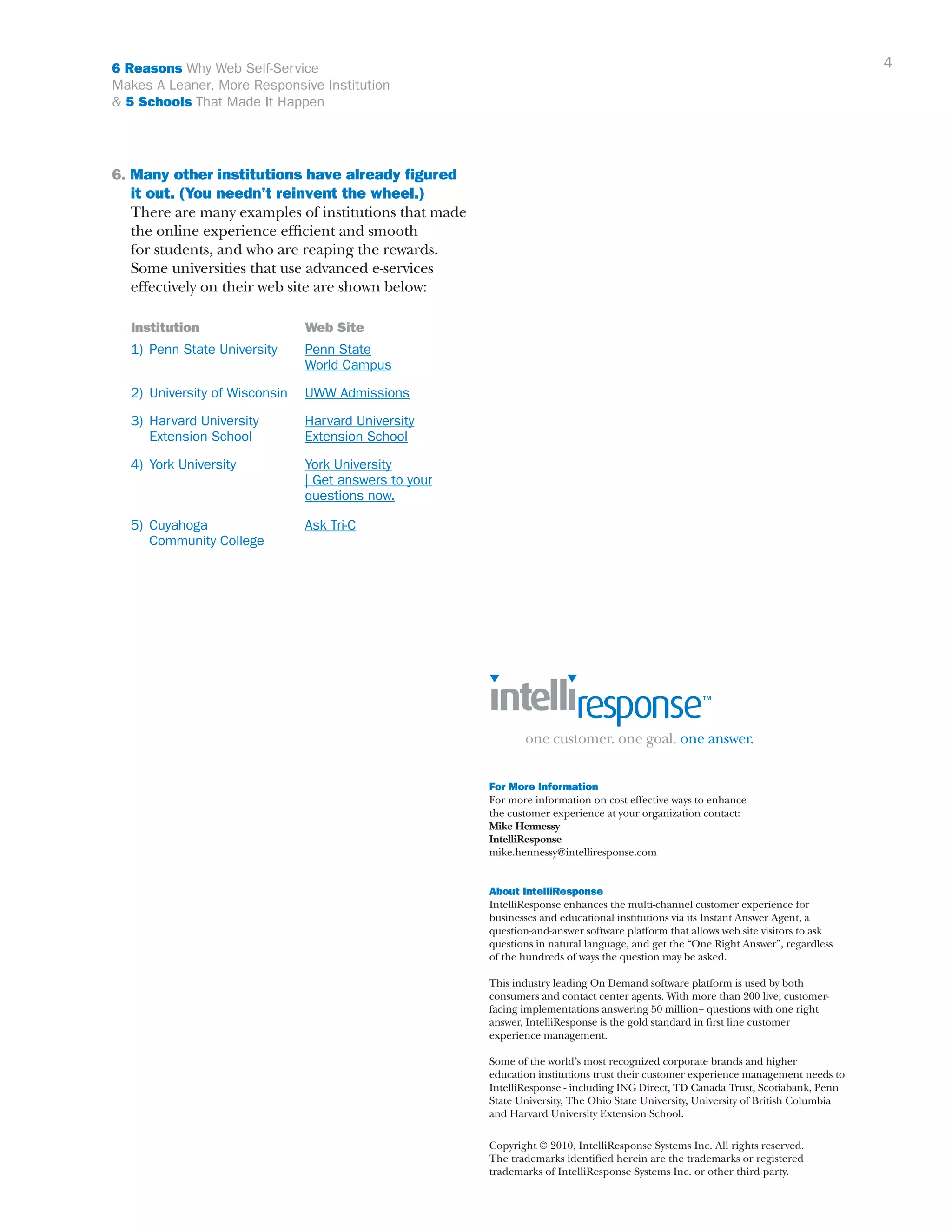 4

6 Reasons Why Web Self-Service
Makes A Leaner, More Responsive Institution
& 5 Schools That Made It Happen

6. Many other institutions have already figured 	
	 it out. (You needn’t reinvent the wheel.)
	 There are many examples of institutions that made 	
	 the online experience efficient and smooth
	 for students, and who are reaping the rewards. 		
	 Some universities that use advanced e-services
	 effectively on their web site are shown below:
	

Institution	

	 1) 	Penn State University	
					
	

Web Site
Penn State
World Campus

2) 	University of Wisconsin	 UWW Admissions

	 3) 	Harvard University 	
	
		Extension School	

Harvard University
Extension School

	 4) 	York University	
	
					
					

York University
| Get answers to your 		
questions now.

	 5) 	Cuyahoga 	
		 Community College	

Ask Tri-C

For More Information
For more information on cost effective ways to enhance
the customer experience at your organization contact:
Mike Hennessy
IntelliResponse
mike.hennessy@intelliresponse.com
About IntelliResponse
IntelliResponse enhances the multi-channel customer experience for
businesses and educational institutions via its Instant Answer Agent, a
question-and-answer software platform that allows web site visitors to ask
questions in natural language, and get the “One Right Answer”, regardless
of the hundreds of ways the question may be asked.
This industry leading On Demand software platform is used by both
consumers and contact center agents. With more than 200 live, customerfacing implementations answering 50 million+ questions with one right
answer, IntelliResponse is the gold standard in first line customer
experience management.
Some of the world’s most recognized corporate brands and higher
education institutions trust their customer experience management needs to
IntelliResponse - including ING Direct, TD Canada Trust, Scotiabank, Penn
State University, The Ohio State University, University of British Columbia
and Harvard University Extension School.
Copyright © 2010, IntelliResponse Systems Inc. All rights reserved.
The trademarks identified herein are the trademarks or registered
trademarks of IntelliResponse Systems Inc. or other third party.

 