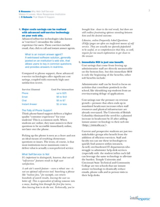 3

6 Reasons Why Web Self-Service
Makes A Leaner, More Responsive Institution
& 5 Schools That Made It Happen

4. Major costs savings can be realised
	 with advanced self-service technology
	 on your web site.
	 Advanced self-service technologies (also known
	 as “e-services”) streamline the online
	 experience for users. These e-services include
	 email, chat, click to call and instant answer agents.
		What is an instant answer agent?
		 A web-based software solution, generally 		
		 posted on an institution’s web site, that
		 allows users to key in common questions
		 and provides answers in real-time.
	
	
	
	

Compared to phone support, these advanced 		
e-service technologies offer significant cost
savings, coupled with extremely high user 		
satisfaction scores.

	

Service Channel	

	

Phone		

Cost Per Interaction
up to $25

	Email			

$5 to $10

	

Chat				

$5 to $7

	

Instant Answer		

$1 or less

	
	
	
	
	
	
	

The Folly of Phone Support
Think phone-based support delivers a higher
quality “customer experience” for your
students? This is a common myth. When
students are online, they want answers to their
questions to be accessible immediately online,
not later over the phone.

	
	
	
	
	

Picking up the phone is seen as a chore and not
an ideal means of resolving elementary
questions or issues. The irony, of course, is that
most institutions incur maximum costs to
deliver what is actually a non-preferred service.

	What Self-Service Is Not
	 It’s important to distinguish, however, that not all
	 “self-service” features result in high user 			
	 satisfaction.
		
	 A web site’s search feature – even a robust 	one - is
	 not an optimal self-service tool. Searching a phrase
	 like “tuition fees,” for example, can return
	 hundreds of search results, leaving the user no
	 better off. This is equivalent of taking someone into
	 a maze, leading him through the first few turns, 		
	 then leaving him to do the rest. Technically, you’ve 		

	 brought him closer to the end result, but there are
	 still endless frustrating options standing between
	 him and the desired outcome.
	
	
	
	
	
	

Likewise, online Frequently Asked Questions
(FAQs) pages are often an inefficient means of self
service. They are usually too sparsely populated
to be useful, or so comprehensive that they, as well,
require far too much exploration to get closer to
the answer.

5.	Immediate ROI is just one benefit.
	 Cost savings that come from freeing up 		
	 administrative staff are directly measureable
	 on the bottom line, but this immediate ROI
	 is only the beginning of the benefits, other
	 soft benefits include:
	
	 Administrative staff can be freed to focus on
	 activities that contribute positively to the 		
	 school, like identifying top students from an
	 ever-increasing deluge of applications.
	
	 Cost savings ease the pressure on revenue 	
	 growth – pressure that often ends up in
	 mandated headcount increases when staff
	 resources and physical infrastructure are
	 already over-taxed. The University of British 		
	 Columbia eliminated the need for a planned 		
	 increase in headcount by 25 after adding
	 instant answer technology to their web site 		
	 (http://www.ubc.ca/).
	
	
	
	
	
	
	
	
	
	
	
	
	
	
	

Current and prospective students are just two 		
stakeholder groups who benefit from the
addition of efficient e-services. Staff and
faculty too can use these technologies to 		
quickly find answers within intranets. 			
As well, overburdened IT departments who 		
struggle to administer help desk services 		
(especially with the student influx each fall
can leverage the same technology to alleviate
the burden. Temple University and 			
Cincinnati State Technical and Community
College are two schools that use instant
answer technology to drastically reduce
emails, phone calls and in person visits to
their help desks.

 
