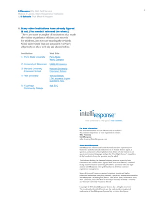 4

6 Reasons Why Web Self-Service
Makes A Leaner, More Responsive Institution
& 5 Schools That Made It Happen

6. Many other institutions have already figured 	
	 it out. (You needn’t reinvent the wheel.)
	 There are many examples of institutions that made 	
	 the online experience efficient and smooth
	 for students, and who are reaping the rewards. 		
	 Some universities that use advanced e-services
	 effectively on their web site are shown below:
	

Institution	

	 1) 	Penn State University	
					
	

Web Site
Penn State
World Campus

2) 	University of Wisconsin	 UWW Admissions

	 3) 	Harvard University 	
	
		Extension School	

Harvard University
Extension School

	 4) 	York University	
	
					
					

York University
| Get answers to your 		
questions now.

	 5) 	Cuyahoga 	
		 Community College	

Ask Tri-C

For More Information
For more information on cost effective ways to enhance
the customer experience at your organization contact:
Mike Hennessy
IntelliResponse
mike.hennessy@intelliresponse.com
About IntelliResponse
IntelliResponse enhances the multi-channel customer experience for
businesses and educational institutions via its Instant Answer Agent, a
question-and-answer software platform that allows web site visitors to ask
questions in natural language, and get the “One Right Answer”, regardless
of the hundreds of ways the question may be asked.
This industry leading On Demand software platform is used by both
consumers and contact center agents. With more than 200 live, customerfacing implementations answering 50 million+ questions with one right
answer, IntelliResponse is the gold standard in first line customer
experience management.
Some of the world’s most recognized corporate brands and higher
education institutions trust their customer experience management needs to
IntelliResponse - including ING Direct, TD Canada Trust, Scotiabank, Penn
State University, The Ohio State University, University of British Columbia
and Harvard University Extension School.
Copyright © 2010, IntelliResponse Systems Inc. All rights reserved.
The trademarks identified herein are the trademarks or registered
trademarks of IntelliResponse Systems Inc. or other third party.

 