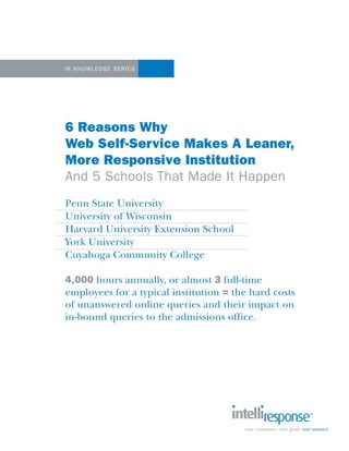 IR Knowledge Se ri es

6 Reasons Why
Web Self-Service Makes A Leaner,
More Responsive Institution
And 5 Schools That Made It Happen
Penn State University
University of Wisconsin
Harvard University Extension School
York University
Cuyahoga Community College
4,000 hours annually, or almost 3 full-time
employees for a typical institution = the hard costs
of unanswered online queries and their impact on
in-bound queries to the admissions office.

 
