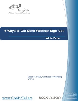 6 Ways to Get More Webinar Sign-Ups

                                  White Paper




              Based on a Study Conducted by Marketing
              Sherpa




                                                        2385 Camino Vida Roble
                                                                      Suite 202
                                                            Carlsbad, CA 92011


www.ConferTel.net         866-930-4500                         866.930.4500 ph
                                                        marketing@confertel.net
 
