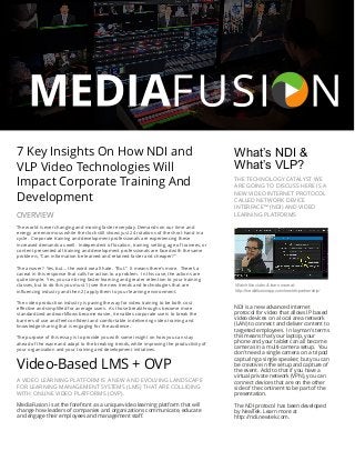  
The world is ever changing and moving faster everyday. Demands on our time and
energy are enormous while the clock still shows just 24 rotations of the short hand in a
cycle. Corporate training and development professionals are experiencing these
increased demands as well. Independent of location, training setting, age of trainees, or
content presented all training and development professionals are faced with the same
problems, “Can information be learned and retained faster and cheaper?”
The answer? Yes, but… the word we all hate. “But.” It means there’s more. There’s a
caveat in this response that calls for action to a problem. In this case, the actions are
quite simple. Yes, you can bring faster learning and greater retention to your training
classes, but to do this you must 1) see the new trends and technologies that are
inﬂuencing industry and then 2) apply them to your learning environment.
The video production industry is paving the way for video training to be both cost
eﬀective and simpliﬁed for average users. As those breakthroughs become more
standardized and workﬂows become easier, it enables corporate users to break the
barriers of use and feel conﬁdent and comfortable in delivering video training and
knowledge sharing that is engaging for the audience.
The purpose of this essay is to provide you with some insight on how you can stay
ahead of the wave and adapt to the breaking trends, while improving the productivity of
your organization and your training and development initiatives.
7 Key Insights On How NDI and
VLP Video Technologies Will
Impact Corporate Training And
Development
NDI is a new advanced internet
protocol for video that allows IP based
video devices on a local area network
(LAN) to connect and deliver content to
targeted employees. In layman’s terms
this means that your laptop, your
phone and your tablet can all become
cameras in a multi-camera setup. You
don’t need a single camera on a tripod
capturing a single speaker, but you can
be creative in the setup and capture of
the event. Add to that if you have a
virtual private network (VPN), you can
connect devices that are on the other
side of the continent to be part of the
presentation.
The NDI protocol has been developed
by NewTek. Learn more at
http://ndi.newtek.com.
THE TECHNOLOGY CATALYST WE
ARE GOING TO DISCUSS HERE IS A
NEW VIDEO INTERNET PROTOCOL
CALLED NETWORK DEVICE
INTERFACE™ (NDI) AND VIDEO
LEARNING PLATFORMS
What’s NDI &
What’s VLP?
MediaFusion is at the forefront as a unique video learning platform that will
change how leaders of companies and organizations communicate, educate
and engage their employees and management staﬀ.
Video-Based LMS + OVP
A VIDEO LEARNING PLATFORM IS A NEW AND EVOLVING LANDSCAPE
FOR LEARNING MANAGEMENT SYSTEMS (LMS) THAT ARE COLLIDING
WITH ONLINE VIDEO PLATFORMS (OVP).
OVERVIEW
Watch this video & learn more at:
http://mediafusionapp.com/newtek-partnership/
 