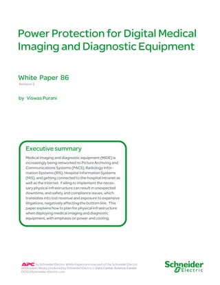 Power Protection for Digital Medical
Imaging and Diagnostic Equipment
Revision 2
by Viswas Purani
White Paper 86
by Schneider Electric White Papers are now part of the Schneider Electric
white paper library produced by Schneider Electric’s Data Center Science Center
DCSC@Schneider-Electric.com
Medical imaging and diagnostic equipment (MIDE) is
increasingly being networked to Picture Archiving and
Communications Systems (PACS), Radiology Infor-
mation Systems (RIS), Hospital Information Systems
(HIS), and getting connected to the hospital intranet as
well as the Internet. Failing to implement the neces-
sary physical infrastructure can result in unexpected
downtime, and safety and compliance issues, which
translates into lost revenue and exposure to expensive
litigations, negatively affecting the bottom line. This
paper explains how to plan for physical infrastructure
when deploying medical imaging and diagnostic
equipment, with emphasis on power and cooling.
Executive summary
 