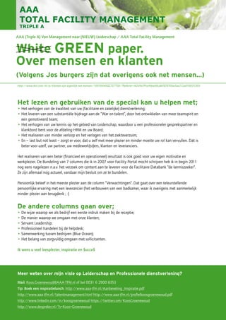 White GREEN paper.
Over mensen en klanten
(Volgens Jos burgers zijn dat overigens ook net mensen…)
Meer weten over mijn visie op Leiderschap en Professionele dienstverlening?
Mail: Koos.Groenewoud@AAA-TFM.nl of bel 0031 6 2900 8353
Tip: Boek een inspiratielunch: http://www.aaa-tfm.nl/Aanbeveling_Inspiratie.pdf
http://www.aaa-tfm.nl/talentmanagement.html http://www.aaa-tfm.nl/profielkoosgroenewoud.pdf
http://www.linkedin.com/in/koosgroenewoud https://twitter.com/KoosGroenewoud
http://www.despreker.nl/?s=Koos+Groenewoud
Het lezen en gebruiken van de special kan u helpen met;
• Het verhogen van de kwaliteit van uw (facilitaire en zakelijke) dienstverlening;
• Het leveren van een substantiële bijdrage aan de “War on talent”, door het ontwikkelen van meer teamspirit en
een gemotiveerd team;
• Het verhogen van uw kennis op het gebied van Leiderschap, waardoor u een professioneler gesprekspartner en
klankbord bent voor de afdeling HRM en uw Board;
• Het realiseren van minder verloop en het verlagen van het ziekteverzuim;
• En – last but not least – zorgt er voor, dat u zelf met meer plezier en minder moeite uw rol kan vervullen. Dat is
beter voor uzelf, uw partner, uw medewerk(st)ers, klanten en leveranciers.
Het realiseren van een beter (financieel en operationeel) resultaat is ook goed voor uw eigen motivatie en
werkplezier. De Bundeling van 7 columns die ik in 2007 voor Facility Portal mocht schrijven heb ik in begin 2011
nog eens nagelezen n.a.v. het verzoek om content aan te leveren voor de Facilitaire Databank “de kenniszoeker”.
Ze zijn allemaal nog actueel, vandaar mijn besluit om ze te bundelen.
Persoonlijk beleef in het meeste plezier aan de column “Verwachtingen”. Dat gaat over een teleurstellende
persoonlijke ervaring met een leverancier (het verbouwen van een badkamer, waar ik overigens met aanmerkelijk
minder plezier aan terugdenk ; -)
De andere columns gaan over;
• De wijze waarop we als bedrijf een eerste indruk maken bij de receptie;
• De manier waarop we omgaan met onze klanten;
• Servant Leadership;
• Professioneel handelen bij de helpdesk;
• Samenwerking tussen bedrijven (Blue Ocean);
• Het belang van zorgvuldig omgaan met sollicitanten.
Ik wens u veel leesplezier, inspiratie en $ucce$
AAA (Triple A) Van Management naar (NIEUW) Leiderschap / AAA Total Facility Management
http://www.bol.com/nl/p/klanten-zijn-eigenlijk-net-mensen/1001004002737758/?Referrer=ADVNLPPcefbba00cdbf929700a5ae212a010035369
 