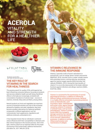 The growing search for quality of life and longevity has
been influencing consumer behavior, focusing on products
and services related to health and well-being. Beneﬁcial
effects to the body are increasingly correlated with
consumption of products of natural origin - sources of
vitamins, minerals, fatty acids and ﬁbers, among others.
Natural products as fruits and vegetables are important
sources of essential nutrients and, due to the increased
demand for healthier and safer ingredients, they have
become excellent alternatives for replacing synthetic
compounds in different applications, such as
nutraceuticals, food supplements, ingredients and
additives (colorants, antioxidants etc.).
It has long been known that an individual's nutritional
status influences both their susceptibility to infections and
their clinical response in the recovery process. And in this
light, vitamins stand out as important allies for the proper
functioning of the human body's defense mechanisms
(ASLAM et al., 2017; WALSH, 2019).
By Karina Luize da Silva
and Tailyn Zermiani dos Santos
ACEROLA
VITALITY
AND STRENGTH
FOR A HEALTHIER
LIFE
THE KEY ROLE OF
VITAMINS IN THE SEARCH
FOR HEALTHINESS
VITAMIN C RELEVANCE IN
THE IMMUNE RESPONSE
Vitamin C (ascorbic acid) is found in abundance in
several fruits, such as orange, lemon, tomato and acerola
(BARTOSZ, 2014). Ascorbic acid is a water-soluble vitamin
with antioxidant action, a strong reducing, neutralizing
agent for reactive oxygen species (ROS) and other free
radicals (FRANKEL, 2012). Among the main beneﬁts of
vitamin C in vivo is the improvement of the body's defense
functions against infections and allergic reactions (IQBAL;
KHATTAK, 2004).
Vitamin C is essential for the maintenance of several
physiological functions, in addition to influencing
different cellular and biochemical processes. Because
it is a highly effective antioxidant, it promotes protective
action on biomolecules, such
as proteins, lipids, carbohydrates
and nucleic acids, against damage
caused by oxidants of metabolic
or external origin, such as toxins
and pollutants. Vitamin C protects
human DNA from mutagenic
damage caused by free radicals.
Moreover, it assists absorption
of iron and anti-inflammatory
processes, in addition to actively
influencing formation and
maintenance of collagen.
 