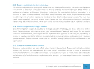 11A complete guide to successfully implement Salesforce
3.1.3 Design a sophisticated system architecture
The next step is to design an appropriate, well-architected data model that deﬁnes the relationship between
various kinds of data in an easily accessible way through an Entity Relationship Diagram (ERD). Without a
well-structured system architecture, it becomes challenging for organizations to bring automation in a
business or create scalable solutions. To create a well-orchestrated data model, organizations require to
enact the right mix of custom objects and standard to store data from business processes. You must also
create robust strategies that utilize all your data to deliver the right recommendations to your customers
with the help of Salesforce Einstein, which is an added artiﬁcial intelligence that is built right into Salesforce.
3.1.4 Establish project methodology & timeline
One of the important steps is to establish a strategic project methodology and deﬁne a timeline for the
same. There are usually two types of widely used methodologies - 'Waterfall' and 'Scrum'. For successful
Salesforce implementation, choosing an efficient implementation approach is not adequate, as deﬁning a
timeline is equally essential for different phases including designing, building and deployment. However,
building a project timeline depends on the type of a business approach and prioritized requirements of an
organization.
3.1.5 Build a clear communication channel
Salesforce implementation is a team effort, rather than an individual task. To oversee the implementation
process and address the ever-evolving concerns, project managers require to build a persuasive
communication channel amongst team members. However, teams require to communicate often internally
and with executive/project managers, so that executive sponsors can know about the upcoming changes in
advance.
 