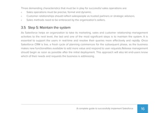 16A complete guide to successfully implement Salesforce
Three demanding characteristics that must be in play for successful sales operations are:
• Sales operations must be precise, formal and dynamic.
• Customer relationships should reﬂect salespeople as trusted partners or strategic advisors.
• Sales methods need to be embraced by the organization’s sellers.
3.5 Step 5: Maintain the system
As Salesforce helps an organization to take its marketing, sales and customer relationship management
activities to the next level, the last and one of the most signiﬁcant steps is to maintain the system. It is
essential to support the users in real-time and resolve their queries more effectively and rapidly. Once
Salesforce CRM is live, a fresh cycle of planning commences for the subsequent phase, as the business
makes new functionalities available to add more value and respond to user requests.Release management
should begin as soon as possible after the initial deployment. This approach will also let end-users know
which of their needs and requests the business is addressing.
 