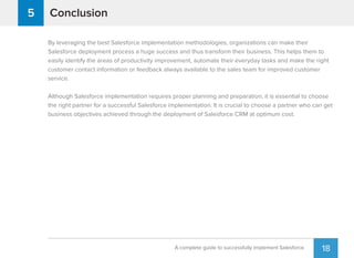 18A complete guide to successfully implement Salesforce
Conclusion5
By leveraging the best Salesforce implementation methodologies, organizations can make their
Salesforce deployment process a huge success and thus transform their business. This helps them to
easily identify the areas of productivity improvement, automate their everyday tasks and make the right
customer contact information or feedback always available to the sales team for improved customer
service.
Although Salesforce implementation requires proper planning and preparation, it is essential to choose
the right partner for a successful Salesforce implementation. It is crucial to choose a partner who can get
business objectives achieved through the deployment of Salesforce CRM at optimum cost.
 