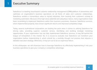 Salesforce is a leading cloud-based customer relationship management (CRM) platform. It streamlines and
optimizes an organization’s business operations on all fronts of sales and customer relationships.
Salesforce renders a tremendous value to myriad industries, from tracking their customer’s activity to
marketing automation. Because of its high-value potential and ubiquitous nature, many organizations have
been scrambling to implement Salesforce within their business processes. However, Salesforce services,
when implemented properly, have shown signiﬁcant returns and improved competitive edge.
Today, several multinational corporations are leading the pack when it comes to utilizing Salesforce for
driving sales, providing superior customer service, identifying and building strategic marketing
opportunities. If your organization has not fully implemented Salesforce services, it may fall behind the
league of competitors in the market. So, it is crucial to evaluate how Salesforce can transform your
organization before implementing it, which should be a carefully thought out process that requires a
detailed execution strategy. Otherwise, it may turn out to be an expensive failure.
In this whitepaper, we will showcase how to leverage Salesforce by effectively implementing it into your
business operations to give your company a competitive advantage.
Executive Summary1
4A complete guide to successfully implement Salesforce
 