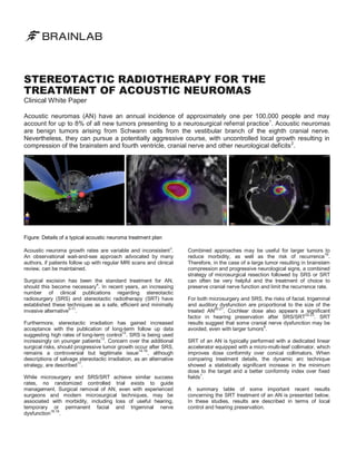 STEREOTACTIC RADIOTHERAPY FOR THE
TREATMENT OF ACOUSTIC NEUROMAS
Clinical White Paper

Acoustic neuromas (AN) have an annual incidence of approximately one per 100,000 people and may
account for up to 8% of all new tumors presenting to a neurosurgical referral practice1. Acoustic neuromas
are benign tumors arising from Schwann cells from the vestibular branch of the eighth cranial nerve.
Nevertheless, they can pursue a potentially aggressive course, with uncontrolled local growth resulting in
compression of the brainstem and fourth ventricle, cranial nerve and other neurological deficits 2.

Figure: Details of a typical acoustic neuroma treatment plan
Acoustic neuroma growth rates are variable and inconsistent 3.
An observational wait-and-see approach advocated by many
authors, if patients follow up with regular MRI scans and clinical
review, can be maintained.
Surgical excision has been the standard treatment for AN,
should this become necessary4. In recent years, an increasing
number of clinical publications regarding stereotactic
radiosurgery (SRS) and stereotactic radiotherapy (SRT) have
established these techniques as a safe, efficient and minimally
5-11
invasive alternative .
Furthermore, stereotactic irradiation has gained increased
acceptance with the publication of long-term follow up data
12
suggesting high rates of long-term control . SRS is being used
13
increasingly on younger patients . Concern over the additional
surgical risks, should progressive tumor growth occur after SRS,
14-16
, although
remains a controversial but legitimate issue
descriptions of salvage stereotactic irradiation, as an alternative
17
strategy, are described .
While microsurgery and SRS/SRT achieve similar success
rates, no randomized controlled trial exists to guide
management. Surgical removal of AN, even with experienced
surgeons and modern microsurgical techniques, may be
associated with morbidity, including loss of useful hearing,
temporary or permanent facial and trigeminal nerve
dysfunction18,19.

Combined approaches may be useful for larger tumors to
reduce morbidity, as well as the risk of recurrence16.
Therefore, in the case of a large tumor resulting in brainstem
compression and progressive neurological signs, a combined
strategy of microsurgical resection followed by SRS or SRT
can often be very helpful and the treatment of choice to
preserve cranial nerve function and limit the recurrence rate.
For both microsurgery and SRS, the risks of facial, trigeminal
and auditory dysfunction are proportional to the size of the
20,21
. Cochlear dose also appears a significant
treated AN
22,23
factor in hearing preservation after SRS/SRT
. SRT
results suggest that some cranial nerve dysfunction may be
6
avoided, even with larger tumors .
SRT of an AN is typically performed with a dedicated linear
accelerator equipped with a micro-multi-leaf collimator, which
improves dose conformity over conical collimators. When
comparing treatment details, the dynamic arc technique
showed a statistically significant increase in the minimum
dose to the target and a better conformity index over fixed
1
fields .
A summary table of some important recent results
concerning the SRT treatment of an AN is presented below.
In these studies, results are described in terms of local
control and hearing preservation.

 