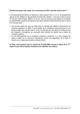 Combien de temps cette vague, qui a commencé en 2013, peut-elle encore durer ? 
Il est particulièrement difficile de répondre à cette question tant, on l’a vu, les précédentes vagues se sont étalées sur des périodes de durée très variable : 7 ans pour la plus courte et 21 ans pour la plus longue. Même si, à ce jour, nous ne voyons pas de signes de surchauffe de l’activité M&A, plusieurs évènements pourraient toutefois mettre prématurément un terme à ce nouveau cycle : 
• Une hausse rapide des taux aux États-Unis qui rendrait plus difficile le financement de certaines opérations de M&A. Il est probable qu’on assisterait concomitamment à une baisse notable des marchés action, ce qui se traduirait par une perte de confiance chez les dirigeants d’entreprises qui pourraient alors décider de reporter leurs projets de croissance externe ; 
• Un net ralentissement de la croissance américaine consécutif à un choc exogène de nature à peser sur le commerce international comme une aggravation de la crise en Ukraine ou un regain des tensions au Moyen-Orient. 
Au final, nous pensons que ce rebond de l’activité M&A marque le début de la 7ème vague et nous allons essayer maintenant d’en identifier les moteurs. 
Activité M&A : où en est-on dans le cycle ? - OFI ASSET MANAGEMENT - 13 
 