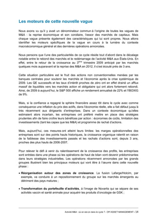 Les moteurs de cette nouvelle vague 
Nous avons vu qu’il y avait un dénominateur commun à l’origine de toutes les vagues de M&A : la reprise économique et son corollaire, l’essor des marchés de capitaux. Mais chaque vague présente également des caractéristiques qui lui sont propres. Nous allons identifier les moteurs spécifiques de la vague en cours à la lumière du contexte macroéconomique général et des dernières opérations annoncées. 
Nous pensons que l’une des particularités de ce cycle réside tout d’abord dans le décalage notable entre le rebond des marchés et le redémarrage de l’activité M&A aux États-Unis. En effet, entre le retour de la croissance au 3ème trimestre 2009 anticipé par les marchés quelques mois auparavant et la reprise des M&A en 2012, il s’est écoulé près de 3 ans. 
Cette situation particulière est le fruit des actions non conventionnelles menées par les banques centrales pour soutenir les marchés et l’économie après la crise systémique de 2009. Les QE successifs et les taux d’intérêt proches de zéro ont en effet drainé un afflux massif de liquidités vers les marchés action et obligataire qui ont alors fortement rebondi. Ainsi, de 2009 à aujourd’hui, le S&P 500 affiche un rendement annualisé de 22% et l’IBOXIG de 9%. 
Mais, si la confiance a regagné la sphère financière assez tôt dans le cycle avec comme conséquence une inflation du prix des actifs, dans l’économie réelle, elle a fait défaut jusqu’à très récemment aux dirigeants d’entreprises. Dans un contexte économique qu’elles estimaient alors incertain, les entreprises ont préféré mettre en place des stratégies prudentes afin de faire croître leurs bénéfices par action : économies de coûts, limitation des investissements (tant les capex que les M&A) et programme de rachat d’actions. 
Mais, aujourd’hui, ces mesures ont atteint leurs limites: les marges opérationnelles des entreprises sont sur des points hauts historiques, la croissance organique ralentit en raison de la faiblesse des investissements passés et les rachats d’actions sont, depuis 3 ans, proches des plus hauts de 2006-2007. 
Pour relever le défi à venir du ralentissement de la croissance des profits, les entreprises sont entrées dans une phase où les opérations de haut de bilan vont devenir prédominantes dans leurs stratégies industrielles. Les opérations récemment annoncées par les grands groupes illustrent bien les principaux moteurs qui vont être à l’oeuvre dans cette nouvelle phase : 
• Réorganisation autour des zones de croissance. La fusion Lafarge/Holcim, par exemple, va conduire à un repositionnement du groupe sur les marchés émergents au détriment des pays matures ; 
• Transformation du portefeuille d’activités, à l’image de Novartis qui se sépare de ses activités vaccin et santé animale pour acquérir les produits d’oncologie de GSK ; 
Activité M&A : où en est-on dans le cycle ? - OFI ASSET MANAGEMENT - 14 
 