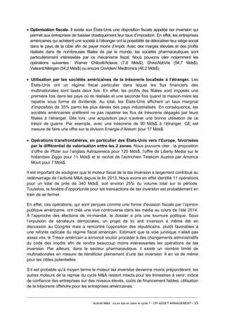 • Optimisation fiscale. Il existe aux États-Unis une disposition fiscale appelée tax inversion qui permet aux entreprises de baisser drastiquement leur taux d’imposition. En effet, les entreprises américaines qui achètent une société à l’étranger ont la possibilité de délocaliser leur siège social dans le pays de la cible afin de payer moins d’impôt. Avec des marges élevées et des profits réalisés dans de nombreuses filiales de par le monde, les sociétés pharmaceutiques sont particulièrement intéressées par ce mécanisme fiscal. Nous pouvons citer notamment les opérations suivantes : Warner Chilcott/Actavis (7,8 Mds$), Shire/AbbVie (54,7 Mds$), Valeant/Allergan (54,2 Mds$) ou encore Covidien/ Medtronics (46,2 Mds$). 
• Utilisation par les sociétés américaines de la trésorerie localisée à l’étranger. Les États-Unis ont un régime fiscal particulier dans lequel les flux financiers des multinationales sont taxés deux fois. En effet, les profits des filiales sont imposés une première fois dans les pays où ils réalisés et une seconde fois quand la maison-mère les rapatrie sous forme de dividende. Au total, les États-Unis affichent un taux marginal d’imposition de 35% parmi les plus élevés des pays industrialisés. En conséquence, les sociétés américaines préfèrent ne pas rapatrier les flux de trésorerie dégagés par leurs filiales à l’étranger. Dès lors, une acquisition peut s’avérer une bonne utilisation de ce trésor de guerre. Par exemple, avec une trésorerie de 90 Mds$ à l’étranger, GE est mesure de faire une offre sur la division Energie d’Alstom pour 17 Mds$. 
• Opérations transfrontalières, en particulier des États-Unis vers l’Europe, favorisées par le différentiel de valorisation entre les 2 zones. Nous pouvons citer : la proposition d’offre de Pfizer sur l’anglais Astrazeneca pour 120 Mds$, l’offre de Liberty Media sur le hollandais Ziggo pour 11 Mds$ et le rachat de l’autrichien Telekom Austria par America Movil pour 7 Mds$. 
Il est important de souligner que le moteur fiscal de la tax inversion a largement contribué au redémarrage de l’activité M&A depuis la fin 2013. Nous avons en effet identifié 11 opérations pour un total de près de 340 Mds$, soit environ 25% du volume total sur la période. Toutefois, la fenêtre d’opportunité pour les transactions de tax inversion est probablement en train de se fermer. 
En effet, ces opérations, qui sont perçues comme une forme d’évasion fiscale par l’opinion publique américaine, ont créé une vive controverse dans les média au cours de l’été 2014. À l’approche des élections de mi-mandat, le dossier a pris une tournure politique. Sous l’impulsion de sénateurs démocrates, un projet de loi anti inversion a même été en discussion au Congrès mais a rencontré l’opposition des républicains, plutôt favorables à une refonte radicale du régime fiscal américain. Estimant que la voie juridique n’allait pas assez vite, le Trésor américain a annoncé vouloir procéder à des changements administratifs du code des impôts afin de rendre beaucoup moins intéressantes les opérations de tax inversion. Par ailleurs, dans le secteur pharmaceutique, il existe un nombre limité de multinationales en mesure de bénéficier pleinement d’une tax inversion. Il en va de même pour les cibles potentielles. 
S’il est probable qu’à moyen terme le moteur tax inversion devienne moins prépondérant, les autres moteurs de la reprise du cycle M&A restent intacts pour les trimestres à venir: indice de confiance des entreprises sur des niveaux élevés, coûts de financement faibles, utilisation de la trésorerie offshore pour les entreprises américaines. 
Activité M&A : où en est-on dans le cycle ? - OFI ASSET MANAGEMENT - 15 
 