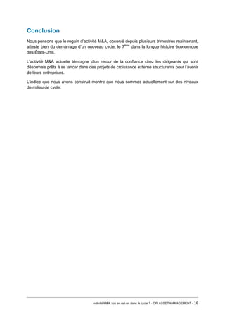 Conclusion 
Nous pensons que le regain d’activité M&A, observé depuis plusieurs trimestres maintenant, atteste bien du démarrage d’un nouveau cycle, le 7ème dans la longue histoire économique des États-Unis. 
L’activité M&A actuelle témoigne d’un retour de la confiance chez les dirigeants qui sont désormais prêts à se lancer dans des projets de croissance externe structurants pour l’avenir de leurs entreprises. 
L’indice que nous avons construit montre que nous sommes actuellement sur des niveaux de milieu de cycle. 
Activité M&A : où en est-on dans le cycle ? - OFI ASSET MANAGEMENT - 16 
 