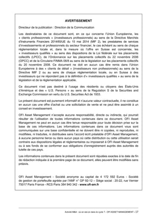 AVERTISSEMENT 
Directeur de la publication : Direction de la Communication 
Les destinataires de ce document sont, en ce qui concerne l’Union Européenne, les « clients professionnels » (investisseurs professionnels) au sens de la Directive Marchés d’Instruments Financiers 2014/65/UE du 15 mai 2014 (MIF 2), les prestataires de services d’investissements et professionnels du secteur financier, le cas échéant au sens de chaque réglementation locale et, dans la mesure où l’offre en Suisse est concernée, les « investisseurs qualifiés » au sens des dispositions de la Loi fédérale sur les placements collectifs (LPCC), de l’Ordonnance sur les placements collectifs du 22 novembre 2006 (OPCC) et de la Circulaire FINMA 08/8 au sens de la législation sur les placements collectifs du 20 novembre 2008. Ce document ne doit en aucun cas être remis dans l’Union Européenne à des « clients de détail » (investisseurs non professionnels) au sens de la Directive MIF 2 ou au sens de chaque réglementation locale, ou en Suisse à des investisseurs qui ne répondent pas à la définition d’« investisseurs qualifiés » au sens de la législation et de la réglementation applicable. 
Ce document n’est pas destiné à l’usage des résidents ou citoyens des États-Unis d’Amérique et des « U.S. Persons » au sens de la Regulation S de la Securities and Exchange Commission en vertu du U.S. Securities Act de 1933. 
Le présent document est purement informatif et n’aucune valeur contractuelle, il ne constitue en aucun cas une offre d’achat ou une sollicitation de vente et ne peut être assimilé à un conseil en investissement. 
OFI Asset Management n’accepte aucune responsabilité, directe ou indirecte, qui pourrait résulter de l’utilisation de toutes informations contenues dans ce document. OFI Asset Management ne peut en aucun cas être tenue responsable pour toute décision prise sur la base de ces informations. Les informations contenues dans ce document vous sont communiquées sur une base confidentielle et ne doivent être ni copiées, ni reproduites, ni modifiées, ni traduites, ni distribuées sans l’accord écrit préalable d’OFI Asset Management, à aucune personne tierce ou dans aucun pays où cette distribution ou cette utilisation serait contraire aux dispositions légales et réglementaires ou imposerait à OFI Asset Management ou à ses fonds de se conformer aux obligations d’enregistrement auprès des autorités de tutelle de ces pays. 
Les informations contenues dans le présent document sont réputées exactes à la date de fin de rédaction indiquée à la première page de ce document, elles peuvent être modifiées sans préavis. 
OFI Asset Management - Société anonyme au capital de 4 172 592 Euros - Société de gestion de portefeuille agréée par l’AMF n° GP 92-12 – Siège social : 20-22, rue Vernier 75017 Paris France - RCS Paris 384 940 342 - www.ofi-am.fr 
Activité M&A : où en est-on dans le cycle ? - OFI ASSET MANAGEMENT - 17 
