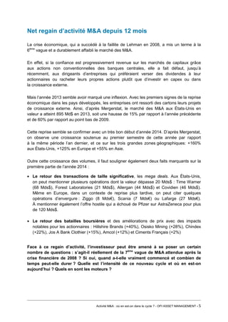 Net regain d’activité M&A depuis 12 mois 
La crise économique, qui a succédé à la faillite de Lehman en 2008, a mis un terme à la 6ème vague et a durablement affaibli le marché des M&A. 
En effet, si la confiance est progressivement revenue sur les marchés de capitaux grâce aux actions non conventionnelles des banques centrales, elle a fait défaut, jusqu’à récemment, aux dirigeants d’entreprises qui préféraient verser des dividendes à leur actionnaires ou racheter leurs propres actions plutôt que d’investir en capex ou dans la croissance externe. 
Mais l’année 2013 semble avoir marqué une inflexion. Avec les premiers signes de la reprise économique dans les pays développés, les entreprises ont ressorti des cartons leurs projets de croissance externe. Ainsi, d’après Mergerstat, le marché des M&A aux États-Unis en valeur a atteint 895 Md$ en 2013, soit une hausse de 15% par rapport à l’année précédente et de 60% par rapport au point bas de 2009. 
Cette reprise semble se confirmer avec un très bon début d’année 2014. D’après Mergerstat, on observe une croissance soutenue au premier semestre de cette année par rapport à la même période l’an dernier, et ce sur les trois grandes zones géographiques: +160% aux États-Unis, +125% en Europe et +55% en Asie. 
Outre cette croissance des volumes, il faut souligner également deux faits marquants sur la première partie de l’année 2014 : 
• Le retour des transactions de taille significative, les mega deals. Aux États-Unis, on peut mentionner plusieurs opérations dont la valeur dépasse 20 Mds$ : Time Warner (68 Mds$), Forest Laboratories (21 Mds$), Allergan (44 Mds$) et Covidien (46 Mds$). Même en Europe, dans un contexte de reprise plus tardive, on peut citer quelques opérations d’envergure : Ziggo (8 Mds€), Scania (7 Mds€) ou Lafarge (27 Mds€). À mentionner également l’offre hostile qui a échoué de Pfizer sur AstraZeneca pour plus de 120 Mds$. 
• Le retour des batailles boursières et des améliorations de prix avec des impacts notables pour les actionnaires : Hillshire Brands (+40%), Osisko Mining (+28%), Chindex (+22%), Jos A Bank Clothier (+15%), Amcol (+12%) et Ciments Français (+2%) 
Face à ce regain d’activité, l’investisseur peut être amené à se poser un certain nombre de questions : s’agit-il réellement de la 7ème vague de M&A attendue après la crise financière de 2008 ? Si oui, quand a-t-elle vraiment commencé et combien de temps peut-elle durer ? Quelle est l’intensité de ce nouveau cycle et où en est-on aujourd’hui ? Quels en sont les moteurs ? 
Activité M&A : où en est-on dans le cycle ? - OFI ASSET MANAGEMENT - 5 
 