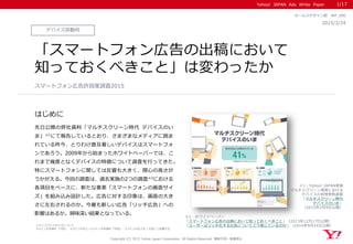 Yahoo! JAPAN Ads White Paper
はじめに
デバイス別動向
2015/3/24
セールスデザイン部 WP_090
「スマートフォン広告の出稿において
知っておくべきこと」は変わったか
先日公開の弊社資料「マルチスクリーン時代 デバイスのい
ま」※1にて報告しているとおり、さまざまなメディアに囲ま
れている昨今、とりわけ普及著しいデバイスはスマートフォ
ンであろう。2009年から始まったホワイトペーパーでは、こ
れまで幾度となくデバイスの特徴について調査を行ってきた。
特にスマートフォンに関しては反響も大きく、関心の高さが
うかがえる。今回の調査は、過去実施の2つの調査※2における
各項目をベースに、新たな要素「スマートフォンの画面サイ
ズ」を組み込み設計した。広告に対する印象は、画面の大き
さに左右されるのか。今最も新しい広告「リッチ広告」への
影響はあるか。興味深い結果となっている。
スマートフォン広告許容度調査2015
※2：ホワイトペーパー
「スマートフォン広告の出稿において知っておくべきこと」（2013年12月17日公開）
「ユーザーはリッチ化する広告についてどう感じているのか」（2014年9月24日公開）
1/17
※1：Yahoo! JAPAN実施
マルチスクリーン環境における
デバイスの利用実態調査
「マルチスクリーン時代
デバイスのいま」
（2015年2月9日公開）
※ディスプレイサイズについて
4.5インチ未満を「小型」、4.5インチ以上～5.5インチ未満を「中型」、5.5インチ以上を「大型」と記載する
Copyright (C) 2015 Yahoo Japan Corporation. All Rights Reserved. 無断引用・転載禁止
 