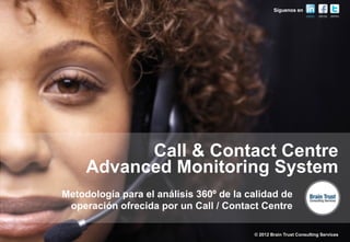 Síguenos en




           Call & Contact Centre
     Advanced Monitoring System
Metodología para el análisis 360º de la calidad de
 operación ofrecida por un Call / Contact Centre

                                         © 2012 Brain Trust Consulting Services
 