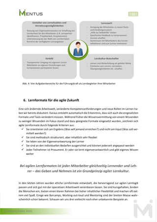© Mentus GmbH, 2020
11
Abb. 4: Vier Aufgabenbereiche für die Führungskraft als Lernbegleiter ihrer Mitarbeiter
6. Lernformate für die agile Zukunft
Eine sich ändernde Arbeitswelt, veränderte Kompetenzanforderungen und neue Rollen im Lernen ha-
ben wir bereits diskutiert. Daraus entsteht automatisch die Erkenntnis, dass sich auch die eingesetzten
Formate und Tools verändern müssen. Während früher die Wissensvermittlung von einem Wissenden
zu weniger Wissenden im Fokus stand und dazu geeignete Formate eingesetzt wurden, zeichnen sich
agile Lernformate durch folgende Kriterien aus:
✓ Sie orientieren sich am Ergebnis (Was will jemand erreichen?) und nicht am Input (Was soll ver-
mittelt werden?)
✓ Sie sind methodisch strukturiert, aber inhaltlich sehr flexibel
✓ Sie leben von der Eigenverantwortung der Lerner
✓ Sie sind an den individuellen Bedarfen ausgerichtet und können jederzeit angepasst werden
✓ Jeder Teilnehmer ist Prosument. Er oder sie lernt eigenverantwortlich und gibt eigenes Wissen
weiter
Bei agilen Lernformaten ist jeder Mitarbeiter gleichzeitig Lernender und Leh-
rer – das Geben und Nehmen ist ein Grundprinzip agiler Lernkultur.
In den letzten Jahren wurden etliche Lernformate entwickelt, die hervorragend zur agilen Lernlogik
passen und sich gut mit der operativen Arbeitswelt vereinbaren lassen. Sie sind kurzgehalten, binden
die Menschen ein, bieten einen klaren Rahmen bei hoher inhaltlicher Flexibilität und machen oft ext-
rem viel Spaß. Einige wie Barcamps, Working-out-loud und Mentoring sind der breiten Masse wahr-
scheinlich schon bekannt. Schauen wir uns drei vielleicht noch eher unbekannte Beispiele an.
 