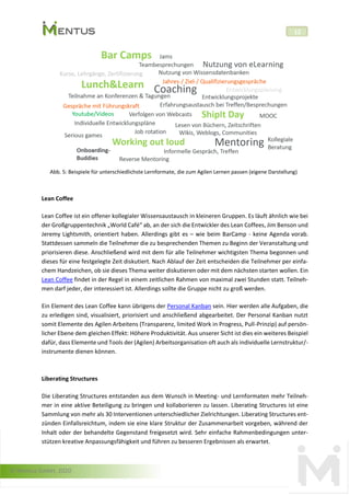 © Mentus GmbH, 2020
12
Abb. 5: Beispiele für unterschiedlichste Lernformate, die zum Agilen Lernen passen (eigene Darstellung)
Lean Coffee
Lean Coffee ist ein offener kollegialer Wissensaustausch in kleineren Gruppen. Es läuft ähnlich wie bei
der Großgruppentechnik „World Café“ ab, an der sich die Entwickler des Lean Coffees, Jim Benson und
Jeremy Lightsmith, orientiert haben. Allerdings gibt es – wie beim BarCamp - keine Agenda vorab.
Stattdessen sammeln die Teilnehmer die zu besprechenden Themen zu Beginn der Veranstaltung und
priorisieren diese. Anschließend wird mit dem für alle Teilnehmer wichtigsten Thema begonnen und
dieses für eine festgelegte Zeit diskutiert. Nach Ablauf der Zeit entscheiden die Teilnehmer per einfa-
chem Handzeichen, ob sie dieses Thema weiter diskutieren oder mit dem nächsten starten wollen. Ein
Lean Coffee findet in der Regel in einem zeitlichen Rahmen von maximal zwei Stunden statt. Teilneh-
men darf jeder, der interessiert ist. Allerdings sollte die Gruppe nicht zu groß werden.
Ein Element des Lean Coffee kann übrigens der Personal Kanban sein. Hier werden alle Aufgaben, die
zu erledigen sind, visualisiert, priorisiert und anschließend abgearbeitet. Der Personal Kanban nutzt
somit Elemente des Agilen Arbeitens (Transparenz, limited Work in Progress, Pull-Prinzip) auf persön-
licher Ebene dem gleichen Effekt: Höhere Produktivität. Aus unserer Sicht ist dies ein weiteres Beispiel
dafür, dass Elemente und Tools der (Agilen) Arbeitsorganisation oft auch als individuelle Lernstruktur/-
instrumente dienen können.
Liberating Structures
Die Liberating Structures entstanden aus dem Wunsch in Meeting- und Lernformaten mehr Teilneh-
mer in eine aktive Beteiligung zu bringen und kollaborieren zu lassen. Liberating Structures ist eine
Sammlung von mehr als 30 Interventionen unterschiedlicher Zielrichtungen. Liberating Structures ent-
zünden Einfallsreichtum, indem sie eine klare Struktur der Zusammenarbeit vorgeben, während der
Inhalt oder der behandelte Gegenstand freigesetzt wird. Sehr einfache Rahmenbedingungen unter-
stützen kreative Anpassungsfähigkeit und führen zu besseren Ergebnissen als erwartet.
 