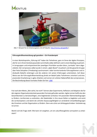 © Mentus GmbH, 2020
15
Abb. 7: Beispiel für ein Arbeitsergebnis mit LSP (Quelle: http://mentus.de/agilefk/ )
Führungskräfteentwicklung agil gestalten – Ein Praxisbeispiel
In einer Workshopreihe „Führung 4.0“ haben die Teilnehmer, ganz im Sinne der Agilen Prinzipien,
alle für sie in ihrem Kontext passenden Lerninhalte selber definiert und in einem Backlog visualisiert.
In Lerngruppen und entsprechend der jeweiligen Prioritäten wurden diese „Lerntasks“ dann abge-
arbeitet. Der Lernprozess selbst wurde in einem „Agile-Board“ visualisiert und die gesamte Gruppe
über feste Zeitzyklen (Timeboxing) synchronisiert. Jeder konnte konkrete Führungsthemen und in-
dividuelle Bedarfe einbringen und die anderen mit seinen Erfahrungen unterstützen. Auf diese
Weise war die Führungskräfteentwicklung direkt am Bedarf jedes Teilnehmers orientiert und eine
praxisnahe Einarbeitung in agiles Arbeiten und Lernen ein schöner Nebeneffekt des Lernprozesses.
Die Beschreibung dieses Formates finden Sie hier: LINK
Frei nach dem Motto „Wer wirkt, hat recht“ können über Experimente, Reflexion und Adaption die für
den eigenen Organisationskontext passenden Formate gefunden werden. Agiles Lernen heißt also den
Gesamtkontext zu berücksichtigen, eine begleitende Lernkultur mit passenden Rahmenbedingungen
zu fördern, Lernformate zu verbreiten, alle Stakeholder in ihre neuen Rollen zu begleiten und somit
die Lernkompetenz und damit die schnelle Anpassungsfähigkeit an veränderte Umweltbedingungen
des Einzelnen und der Organisation zu fördern. Denn wie schon am Anfang geschrieben: Veränderung
ist Lernen.
Womit sich die Frage stellt: Wie kann ich vorgehen, um ein zukunftstaugliches Lernsystem zu entwi-
ckeln?
 