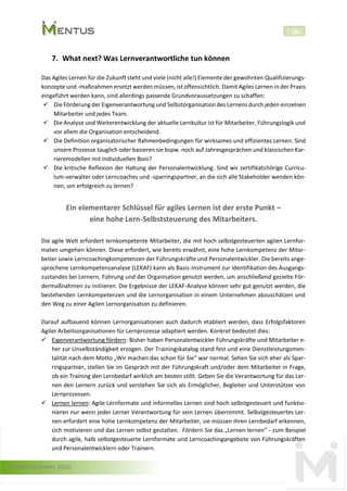 © Mentus GmbH, 2020
16
7. What next? Was Lernverantwortliche tun können
Das Agiles Lernen für die Zukunft steht und viele (nicht alle!) Elemente der gewohnten Qualifizierungs-
konzepte und -maßnahmen ersetzt werden müssen, ist offensichtlich. Damit Agiles Lernen in der Praxis
eingeführt werden kann, sind allerdings passende Grundvoraussetzungen zu schaffen:
✓ Die Förderung der Eigenverantwortung und Selbstorganisation des Lernens durch jeden einzelnen
Mitarbeiter und jedes Team.
✓ Die Analyse und Weiterentwicklung der aktuelle Lernkultur ist für Mitarbeiter, Führungslogik und
vor allem die Organisation entscheidend.
✓ Die Definition organisatorischer Rahmenbedingungen für wirksames und effizientes Lernen. Sind
unsere Prozesse tauglich oder basieren sie bspw. noch auf Jahresgesprächen und klassischen Kar-
rieremodellen mit individuellen Boni?
✓ Die kritische Reflexion der Haltung der Personalentwicklung. Sind wir zertifikatshörige Curricu-
lum-verwalter oder Lerncoaches und -sparringspartner, an die sich alle Stakeholder wenden kön-
nen, um erfolgreich zu lernen?
Ein elementarer Schlüssel für agiles Lernen ist der erste Punkt –
eine hohe Lern-Selbststeuerung des Mitarbeiters.
Die agile Welt erfordert lernkompetente Mitarbeiter, die mit hoch selbstgesteuerten agilen Lernfor-
maten umgehen können. Diese erfordert, wie bereits erwähnt, eine hohe Lernkompetenz der Mitar-
beiter sowie Lerncoachingkompetenzen der Führungskräfte und Personalentwickler. Die bereits ange-
sprochene Lernkompetenzanalyse (LEKAF) kann als Basis-Instrument zur Identifikation des Ausgangs-
zustandes bei Lernern, Führung und der Organisation genutzt werden, um anschließend gezielte För-
dermaßnahmen zu initiieren. Die Ergebnisse der LEKAF-Analyse können sehr gut genutzt werden, die
bestehenden Lernkompetenzen und die Lernorganisation in einem Unternehmen abzuschätzen und
den Weg zu einer Agilen Lernorganisation zu definieren.
Darauf aufbauend können Lernorganisationen auch dadurch etabliert werden, dass Erfolgsfaktoren
Agiler Arbeitsorganisationen für Lernprozesse adaptiert werden. Konkret bedeutet dies:
✓ Eigenverantwortung fördern: Bisher haben Personalentwickler Führungskräfte und Mitarbeiter e-
her zur Unselbständigkeit erzogen. Der Trainingskatalog stand fest und eine Dienstleistungsmen-
talität nach dem Motto „Wir machen das schon für Sie“ war normal. Sehen Sie sich eher als Spar-
ringspartner, stellen Sie im Gespräch mit der Führungskraft und/oder dem Mitarbeiter in Frage,
ob ein Training den Lernbedarf wirklich am besten stillt. Geben Sie die Verantwortung für das Ler-
nen den Lernern zurück und verstehen Sie sich als Ermöglicher, Begleiter und Unterstützer von
Lernprozessen.
✓ Lernen lernen: Agile Lernformate und informelles Lernen sind hoch selbstgesteuert und funktio-
nieren nur wenn jeder Lerner Verantwortung für sein Lernen übernimmt. Selbstgesteuertes Ler-
nen erfordert eine hohe Lernkompetenz der Mitarbeiter, sie müssen ihren Lernbedarf erkennen,
sich motivieren und das Lernen selbst gestalten. Fördern Sie das „Lernen lernen“ - zum Beispiel
durch agile, halb selbstgesteuerte Lernformate und Lerncoachingangebote von Führungskräften
und Personalentwicklern oder Trainern.
 
