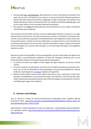 © Mentus GmbH, 2020
17
✓ Eine passende Lern- und Fehlerkultur: Wie wird Lernen in Ihrem Unternehmen verstanden? Ist es
etwas, das ab und zu mal passieren muss oder ist es eine kontinuierliche Weiterentwicklung im
Rahmen der Arbeit? Wie wird mit Fehlern umgegangen? Finger-Pointing oder echte Reflexion und
Weiterentwicklung? Fördern Sie Wissenstransfer und schaffen Sie die Rahmenbedingungen, dass
Sie sich immer weiter zu einer lernenden Organisation entwickeln.
✓ Dazu gehören auch Werte wie Wertschätzung, Hierarchiefreiheit im Lernen, Geben und Nehmen
und Anerkennung von Expertise.
Erste praktische Schritte sollten sich dann an der Grundlogik Agilen Arbeitens orientieren, d.h. ausge-
hend vom Nutzen für die Lerner mit ersten Experimenten zu starten. Im einfachsten Fall werden meh-
rere der neuen Lernformate ausprobiert. Anschließend können die erfolgreichen Ansätze iterativ wei-
terentwickelt werden. Verleiten Sie also Ihre Mitarbeiter zum Experimentieren und unterstützen Sie
am Anfang. Entscheidend ist aus unserer Sicht, stets das Gesamtbild vor Augen zu haben und trotzdem
einfach anzufangen und zu machen (15% Lösungen, s.o.). Die Zeit langer Konzeption und ausgefeilter
Systeme ist vorbei.
Was kann man den Führungskräften und Personalentwicklern, die sich auf den Weg in das Agile Lernen
machen wollen, zusammenfassend empfehlen? Auf Basis der bisherigen Erfahrung sind uns drei
Punkte besonders wichtig, die für beide Gruppen gleichermaßen gelten:
1. So schnell und intensiv wie möglich mit den Logiken des agilen Arbeitens und Lernens vertraut
machen.
2. Sie sind Lernexperte, der Mitarbeiter und Teams bei ihrer Weiterentwicklung unterstützen kann.
Lösen Sie sich von der Mentalität der Seminarkataloge und eLearning-Kursplattformen. Werden
Sie Berater, Sparringspartner, Lerncoach, Begleiter auf Augenhöhe.
3. Machen. Einfach machen! Raus aus dem eigenen Kämmerlein und in „CoCreation“ mit den Fach-
bereichen und Mitarbeitern neue Lernformate testen und entwickeln. Falls der Mut dazu fehlt,
einfach entsprechend spezialisierte Berater oder erfahrene Kollegen aus benachbarten Unterneh-
men/Abteilungen fragen. Dann: Machen!
8. Literatur und Linktipps
Graf, N., Gramß, D., Heister, M. Gebrauchsanweisung fürs lebenslange Lernen. Vodafone Stiftung
Deutschland 2016. http://mentus.de/wp-content/uploads/2019/09/Vodafone_Stiftung_Studie_Ge-
brauchsanweisung_fuers_Lernen_01.pdf
Selbst GmbH e.V. 2020; Kompetenzen für die neue Arbeitswelt – welche Metakompetenzen Mitarbei-
ter zukunftsfit machen http://mentus.de/wp-content/uploads/2020/01/Studie-Metakompetenzen-
Selbst-GmbH.pdf
 