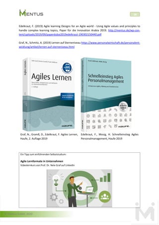 © Mentus GmbH, 2020
18
Edelkraut, F. (2019) Agile learning Designs for an Agile world - Using Agile values and principles to
handle complex learning topics, Paper für die Innovation Arabia 2019. http://mentus.de/wp-con-
tent/uploads/2019/09/paperdubai2019edelkraut-190302150440.pdf
Graf, N., Schmitz, A. (2019) Lernen auf Sterneniveau https://www.personalwirtschaft.de/personalent-
wicklung/artikel/lernen-auf-sterneniveau.html
Graf, N., Gramß, D., Edelkraut, F. Agiles Lernen,
Haufe, 2. Auflage 2019
Edelkraut, F., Mosig, H. Schnelleinstieg Agiles
Personalmanagement, Haufe 2019
Ein Tipp zum einführenden Selbststudium:
Agile Lernformate in Unternehmen
Videolernkurs von Prof. Dr. Nele Graf auf LinkedIn
 