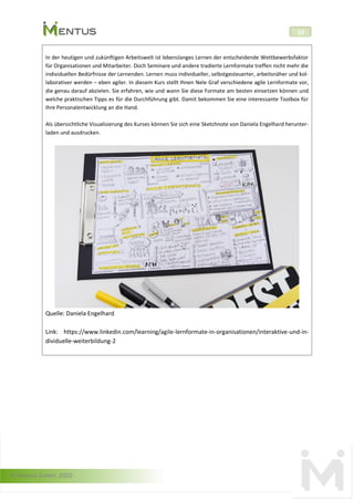 © Mentus GmbH, 2020
19
In der heutigen und zukünftigen Arbeitswelt ist lebenslanges Lernen der entscheidende Wettbewerbsfaktor
für Organisationen und Mitarbeiter. Doch Seminare und andere tradierte Lernformate treffen nicht mehr die
individuellen Bedürfnisse der Lernenden. Lernen muss individueller, selbstgesteuerter, arbeitsnäher und kol-
laborativer werden – eben agiler. In diesem Kurs stellt Ihnen Nele Graf verschiedene agile Lernformate vor,
die genau darauf abzielen. Sie erfahren, wie und wann Sie diese Formate am besten einsetzen können und
welche praktischen Tipps es für die Durchführung gibt. Damit bekommen Sie eine interessante Toolbox für
Ihre Personalentwicklung an die Hand.
Als übersichtliche Visualisierung des Kurses können Sie sich eine Sketchnote von Daniela Engelhard herunter-
laden und ausdrucken.
Quelle: Daniela Engelhard
Link: https://www.linkedin.com/learning/agile-lernformate-in-organisationen/interaktive-und-in-
dividuelle-weiterbildung-2
 