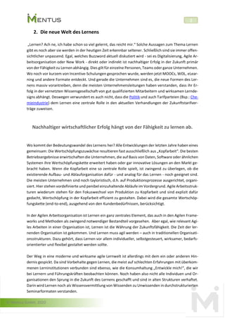 © Mentus GmbH, 2020
2
2. Die neue Welt des Lernens
„Lernen? Ach ne, ich habe schon so viel gelernt, das reicht mir.“ Solche Aussagen zum Thema Lernen
gibt es noch aber sie werden in der heutigen Zeit erkennbar seltener. Schließlich sind sie immer offen-
sichtlicher unpassend. Egal, welches Buzzword aktuell diskutiert wird - sei es Digitalisierung, Agile Ar-
beitsorganisation oder New Work - direkt oder indirekt ist nachhaltiger Erfolg in der Zukunft primär
von der Fähigkeit zu Lernen abhängig. Dies gilt für einzelne Personen, Teams oder ganze Unternehmen.
Wo noch vor kurzem von Incentive-Schulungen gesprochen wurde, werden jetzt MOOCs, WOL, eLear-
ning und andere Formate entdeckt. Und gerade die Unternehmen sind es, die neue Formen des Ler-
nens massiv vorantreiben, denn die meisten Unternehmensleitungen haben verstanden, dass ihr Er-
folg in der vernetzten Wissensgesellschaft von gut qualifizierten Mitarbeitern und wirksamen Lernde-
signs abhängt. Deswegen verwundert es auch nicht, dass die Politik und auch Tarifparteien (Bsp.: Che-
mieindustrie) dem Lernen eine zentrale Rolle in den aktuellen Verhandlungen der Zukunftstarifver-
träge zuweisen.
Nachhaltiger wirtschaftlicher Erfolg hängt von der Fähigkeit zu lernen ab.
Wo kommt der Bedeutungswandel des Lernens her? Alle Entwicklungen der letzten Jahre haben eines
gemeinsam: Die Wertschöpfungszuwächse resultieren fast ausschließlich aus „Kopfarbeit“. Die besten
Betriebsergebnisse erwirtschaften die Unternehmen, die auf Basis von Daten, Software oder ähnlichen
Systemen ihre Wertschöpfungskette erweitert haben oder gar innovative Lösungen an den Markt ge-
bracht haben. Wenn die Kopfarbeit eine so zentrale Rolle spielt, ist zwingend zu überlegen, ob die
existierende Aufbau- und Ablauforganisation dafür - und analog für das Lernen - noch geeignet sind.
Die meisten Unternehmen sind noch tayloristisch, d.h. auf Produktionsprozesse ausgerichtet, organi-
siert. Hier stehen vordefinierte und penibel einzuhaltende Abläufe im Vordergrund. Agile Arbeitsstruk-
turen wiederum stehen für den Fokuswechsel von Produktion zu Kopfarbeit und sind explizit dafür
gedacht, Wertschöpfung in der Kopfarbeit effizient zu gestalten. Dabei wird die gesamte Wertschöp-
fungskette (end-to-end), ausgehend von den Kundenbedürfnissen, berücksichtigt.
In der Agilen Arbeitsorganisation ist Lernen ein ganz zentrales Element, das auch in den Agilen Frame-
works und Methoden als zwingend notwendiger Bestandteil vorgesehen. Aber egal, wie relevant Agi-
les Arbeiten in einer Organisation ist, Lernen ist die Währung der Zukunftsfähigkeit. Die Zeit der ler-
nenden Organisation ist gekommen. Und Lernen muss agil werden – auch in traditionellen Organisati-
onsstrukturen. Dazu gehört, dass Lernen vor allem individueller, selbstgesteuert, wirksamer, bedarfs-
orientierter und flexibel gestaltet werden sollte.
Der Weg in eine moderne und wirksame agile Lernwelt ist allerdings mit dem ein oder anderen Hin-
dernis gespickt. Da sind Vorbehalte gegen Lernen, die meist auf schlechten Erfahrungen mit überkom-
menen Lerninstitutionen verbunden sind ebenso, wie die Konsumhaltung „Entwickle mich!“, die wir
bei Lernern und Führungskräften beobachten können. Noch haben also nicht alle Individuen und Or-
ganisationen den Sprung in die Zukunft des Lernens geschafft und sind in alten Strukturen verhaftet.
Darin wird Lernen noch als Wissensvermittlung von Wissenden zu Unwissenden in durchstrukturierten
Seminarformaten verstanden.
 