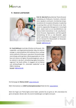 © Mentus GmbH, 2020
20
9. Autoren und Kontakt
Prof. Dr. Nele Graf beleuchtet das Thema Personal-
entwicklung als Professorin, Forscherin, Unterneh-
merin, Speakerin und Autorin. Sie leitet das Compe-
tenceCentre for Innovations & Quality in Leadership
& Learning (CILL) und lehrt Personal an der Hoch-
schule für angewandtes Management in Ismaning &
Berlin. Zudem berät sie als Geschäftsführerin der
Mentus GmbH Unternehmen in der zukunftsorien-
tierten Personal-, Organisations- und Führungskräf-
teentwicklung. Sie hat u.a. den Bestseller „Agiles
Lernen“ geschrieben und engagiert sich ehrenamt-
lich als Vorstand für Wissenschaft im Personaler-
netzwerk Selbst GmbH e.V.
Kontakt: ng@mentus.de
Dr. Frank Edelkraut ist seit über 20 Jahren als Personal-, Füh-
rungskräfte- und Organisationsentwickler tätig. Als Interims-
manager in unterschiedlichen HR-Funktionen hat er umfang-
reiche praktische Erfahrung im operativen Personalmanage-
ment erlangt und bringt diese in Beratungsprojekte ein. Er be-
fasst sich intensiv mit Agilem Personalmanagement, was un-
ter anderem in das Buch „Schnelleinstieg Agiles Personalma-
nagement“ bei Haufe einfloss. Er engagiert sich als Mentor
und Lehrbeauftragter für „Honorable Leadership“ an der
HSBA in Hamburg.
Kontakt: fe@mentus.de
Die Homepage der Mentus GmbH: www.mentus.de
Mehr Informationen zur LEKAF-Lernkompetenzanalyse finden Sie hier: www.lekaf.de
Wenn Sie Fragen zum Thema Agiles Lernen haben, sprechen Sie uns gerne an. Wir unterstützen Sie
gerne als Speaker, Berater oder mit unseren Ausbildungen zum Agilen Lerncoach.
 