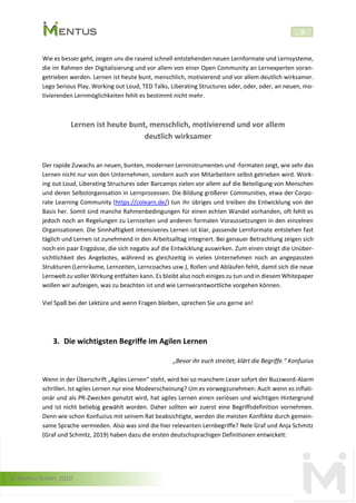 © Mentus GmbH, 2020
3
Wie es besser geht, zeigen uns die rasend schnell entstehenden neuen Lernformate und Lernsysteme,
die im Rahmen der Digitalisierung und vor allem von einer Open Community an Lernexperten voran-
getrieben werden. Lernen ist heute bunt, menschlich, motivierend und vor allem deutlich wirksamer.
Lego Serious Play, Working out Loud, TED Talks, Liberating Structures oder, oder, oder, an neuen, mo-
tivierenden Lernmöglichkeiten fehlt es bestimmt nicht mehr.
Lernen ist heute bunt, menschlich, motivierend und vor allem
deutlich wirksamer
Der rapide Zuwachs an neuen, bunten, modernen Lerninstrumenten und -formaten zeigt, wie sehr das
Lernen nicht nur von den Unternehmen, sondern auch von Mitarbeitern selbst getrieben wird. Work-
ing out Loud, Liberating Structures oder Barcamps zielen vor allem auf die Beteiligung von Menschen
und deren Selbstorganisation in Lernprozessen. Die Bildung größerer Communities, etwa der Corpo-
rate Learning Community (https://colearn.de/) tun ihr übriges und treiben die Entwicklung von der
Basis her. Somit sind manche Rahmenbedingungen für einen echten Wandel vorhanden, oft fehlt es
jedoch noch an Regelungen zu Lernzeiten und anderen formalen Voraussetzungen in den einzelnen
Organisationen. Die Sinnhaftigkeit intensiveres Lernen ist klar, passende Lernformate entstehen fast
täglich und Lernen ist zunehmend in den Arbeitsalltag integriert. Bei genauer Betrachtung zeigen sich
noch ein paar Engpässe, die sich negativ auf die Entwicklung auswirken. Zum einen steigt die Unüber-
sichtlichkeit des Angebotes, während es gleichzeitig in vielen Unternehmen noch an angepassten
Strukturen (Lernräume, Lernzeiten, Lerncoaches usw.), Rollen und Abläufen fehlt, damit sich die neue
Lernwelt zu voller Wirkung entfalten kann. Es bleibt also noch einiges zu tun und in diesem Whitepaper
wollen wir aufzeigen, was zu beachten ist und wie Lernverantwortliche vorgehen können.
Viel Spaß bei der Lektüre und wenn Fragen bleiben, sprechen Sie uns gerne an!
3. Die wichtigsten Begriffe im Agilen Lernen
„Bevor ihr euch streitet, klärt die Begriffe.“ Konfuzius
Wenn in der Überschrift „Agiles Lernen“ steht, wird bei so manchem Leser sofort der Buzzword-Alarm
schrillen. Ist agiles Lernen nur eine Modeerscheinung? Um es vorwegzunehmen: Auch wenn es inflati-
onär und als PR-Zwecken genutzt wird, hat agiles Lernen einen seriösen und wichtigen Hintergrund
und ist nicht beliebig gewählt worden. Daher sollten wir zuerst eine Begriffsdefinition vornehmen.
Denn wie schon Konfuzius mit seinem Rat beabsichtigte, werden die meisten Konflikte durch gemein-
same Sprache vermieden. Also was sind die hier relevanten Lernbegriffe? Nele Graf und Anja Schmitz
(Graf und Schmitz, 2019) haben dazu die ersten deutschsprachigen Definitionen entwickelt:
 