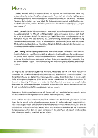 © Mentus GmbH, 2020
4
„Lernen 4.0 basiert analog zur Industrie 4.0 auf der digitalen und technologischen Vernetzung
und dem Grundgedanken der Effizienzsteigerung. Im Fokus steht die zeitnahe Befähigung zur
anforderungsgerechten individuellen Leistung. Der Lernende wird durch ein smartes Lernumfeld
(Sensoren, Bots, Avatare etc.) unterstützt. Die Kollaboration von Mensch und Maschine, Aug-
mented reality und KI-gestützte Assistenzsysteme sowie Individualisierung (Losgröße 1) prägen
das Lernen 4.0.“
„Agiles Lernen leitet sich vom agilen Arbeiten ab und zielt auf die lebenslange Anpassungs- und
Innovationsfähigkeit von Mensch und Organisation. Agile Lernprozesse zeichnen sich durch
kurze, klar strukturierte Abläufe bei gleichzeitiger Flexibilisierung und Individualisierung der In-
halte (zum Beispiel WOL oder Barcamp) aus. Zielorientierung, Kollaboration, Selbststeuerung
und Dynamik prägen diesen Ansatz. Im weiteren Sinne bedarf agiles Lernen eines passenden
Mindsets (Selbstwirksamkeit und Entwicklungsfähigkeit), Skills (zum Beispiel Lernkompetenzen)
und einer passenden Fehler- und Lernkultur.“
„New Learning basiert auf Frithjof Bergmanns New-Work-Konzept und hat die Selbst- und Po-
tenzialentfaltung des Individuums zum Ziel. New Learning bezeichnet Lernen, das vom Lernenden
als sinnhaft erlebt wird und Teilhabe an der Gemeinschaft ermöglicht. Die Lernprozesse sind ge-
prägt von Selbstbestimmung, Autonomie und dem Streben nach Wirksamkeit. Dabei gilt, dass
die Lerner ein hohes Maß an Selbstverantwortung und die Zugehörigkeit zur (Lern-)Gemeinschaft
erleben.“
Der Vergleich der Definitionen zeigt bereits deutliche Unterschiede, die sich auch in den Diskussionen
zum Lernen und den Vorgehensweisen in den Unternehmen widerspiegeln. Lernen 4.0 fokussiert – mit
dem Ziel der Effizienz - die digitale Unterstützung des Lerners bzw. dessen Einbindung in eine cyberphy-
sische Lernumgebung. In gewisser Weise werden hier die Entwicklungen des Wissensmanagement des
80er-Jahre, eLearning, Webinaren usw. weiterentwickelt. Technisch erscheinen uns aktuell die Ent-
wicklungen von künstlicher Intelligenz, Augmented Reality und Virtual Reality besonders interessant,
da viele Lerninhalte hiermit effizienter gesteuert werden können.
Die genannte Definition des New Learning zielt dagegen sehr stark auf die sozialen Aspekte des Lernens
und die Selbstverwirklichung des einzelnen Lerners in seinem (sozialen) Kontext.
In der weiteren Diskussion wollen wir uns jedoch primär auf das Themenfeld Agiles Lernen konzent-
rieren, das die schnelle und erfolgreiche Anpassung an eine sich ändernde Umwelt in den Mittelpunkt
rückt. Die dazu passenden Lernszenarien verdienen daher besondere Aufmerksamkeit, sind doch die
Lernthemen in einem permanenten Wandel. Somit lohnt es, einen tieferen Blick auf die wesentlichen
Kompetenzen zu werfen, die beim agilen Lernen und in der zukünftigen Arbeitswelt eine besondere
Rolle spielen und verstärkt entwickelt werden müssen.
 