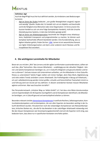 © Mentus GmbH, 2020
5
Definition: Agil
Auch der Begriff Agil muss hier kurz definiert werden, da mindestens zwei Bedeutungen
kursieren:
- Agil im Sinne des Duden bedeutet: „von großer Beweglichkeit zeugend; regsam
und wendig“ (Quelle: Duden.de). Es handelt sich um ein Adjektiv und beschreibt
somit die Fähigkeit eines Menschen oder einer Organisation. Im Sinne unserer Dis-
kussion handelt es sich um eine Folge (kompetentes Handeln), nicht die Ursache
(Gestaltung eines Systems, in dem das Verhalten gezeigt wird)!
- Agil im Sinne von Arbeitsorganisation beschreibt die Fähigkeit eines Arbeitssys-
tems, Kopfarbeit transparent und prognostizierbar zu machen. So können auch
komplexe Sachverhalte effizient bearbeitet werden. Eine Kurzdarstellung, was zu
Agilem Arbeiten gehört, finden Sie hier: LINK. Lernen ist ein wesentliches Element
von Agiler Arbeitsorganisation und darin unter anderem durch Reviews und Re-
trospektiven fest verankert.
4. Die wichtigsten Lerninhalte für Mitarbeiter
Bevor wir uns mit dem „Wie“ des Lernens und den agilen Lernformaten auseinandersetzen, sollten wir
auch das „Was“ betrachten. Was müssen Mitarbeiter – unabhängig von der aktuellen Tätigkeit - kön-
nen und welche Kompetenzen benötigen sie, um in Zukunft erfolgreich und gesund arbeiten und ler-
nen zu können? Und wie müssen sich Unternehmen aufstellen, um ihre Mitarbeiter in ihrer Zukunfts-
fitness zu unterstützen? Solche Fragen stellen sich immer häufiger, denn New Work, Digitalisierung
und viele andere Trends verändern unsere Arbeitswelt. Die Freiheitsgrade in Bezug auf Arbeitszeit, -
ort und -selbstbestimmung werden immer größer, virtuelle und hierarchiefreie Teamarbeit nimmt zu
und Führung wird von Grund auf neu definiert. In diesem veränderten Kontext müssen Mitarbeiter
agieren und lernen. Aber was brauchen sie dafür?
Das Personalernetzwerk „Initiative Weg zur Selbst-GmbH“ e.V. hat dazu eine Meta-Literaturanalyse
und ein Expertendelphi mit 46 Experten durchgeführt und 22 Kompetenzen identifiziert, die Mitarbei-
ter benötigen, um in Zukunft gesund und wertschöpfend arbeiten zu können.
Besonders relevant sind die elementaren Kompetenzen in weiß wie Resilienz, Selbstorganisation, Kom-
munikationskompetenz und Lernkompetenz, die von allen Experten als besonders wichtig in der Zu-
kunft identifiziert wurden. Hinzukommen noch die notwendigen Kompetenzen wie Netzwerkkompe-
tenz, kritisches Denken etc., die alle für das Bestehen in der zukünftigen Arbeitswelt notwendig sind.
Bei den blauen Kompetenzen wie Verantwortungsbereitschaft sind sich die Experten nicht einig, was
bedeuten kann, dass diese nur in spezifischen Kontexten eine Rolle spielen.
 